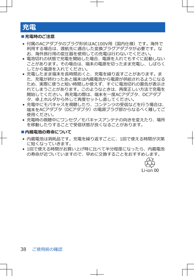 充電■充電時のご注意• 付属のACアダプタのプラグ形状はAC100V用（国内仕様）です。海外で利用する場合は、渡航先に適合した変換プラグアダプタが必要です。なお、海外旅行用の変圧器を使用しての充電は行わないでください。•電池切れの状態で充電を開始した場合、電源を入れてもすぐに起動しないことがあります。その場合は、端末の電源を切ったまま充電し、しばらくしてから電源を入れてください。• 充電したまま端末を長時間おくと、充電を繰り返すことがあります。また、充電が終わったあと端末は内蔵電池から電源が供給されるようになるため、実際に使うと短い時間しか使えず、すぐに電池切れの警告が表示されてしまうことがあります。このようなときは、再度正しい方法で充電を開始してください。再充電の際は、端末を一度ACアダプタ、DCアダプタ、卓上ホルダから外して再度セットし直してください。• 充電中にモバキャスを視聴したり、コンテンツの受信などを行う場合は、端末をACアダプタ（DCアダプタ）の電源プラグ部からなるべく離してご使用ください。•充電時の視聴中にワンセグ／モバキャスアンテナの向きを変えたり、場所を移動したりすることで受信状態が良くなることがあります。■内蔵電池の寿命について• 内蔵電池は消耗品です。充電を繰り返すごとに、1回で使える時間が次第に短くなっていきます。• 1回で使える時間がお買い上げ時に比べて半分程度になったら、内蔵電池の寿命が近づいていますので、早めに交換することをおすすめします。 ご使用前の確認38