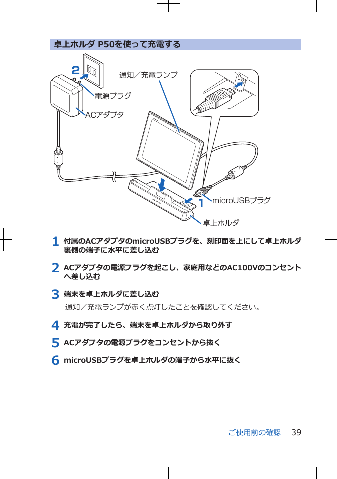 卓上ホルダ P50を使って充電するACアダプタ21microUSBプラグ通知／充電ランプ電源プラグ卓上ホルダ1 付属のACアダプタのmicroUSBプラグを、刻印面を上にして卓上ホルダ裏側の端子に水平に差し込む2 ACアダプタの電源プラグを起こし、家庭用などのAC100Vのコンセントへ差し込む3 端末を卓上ホルダに差し込む通知／充電ランプが赤く点灯したことを確認してください。4 充電が完了したら、端末を卓上ホルダから取り外す5 ACアダプタの電源プラグをコンセントから抜く6 microUSBプラグを卓上ホルダの端子から水平に抜くご使用前の確認 39