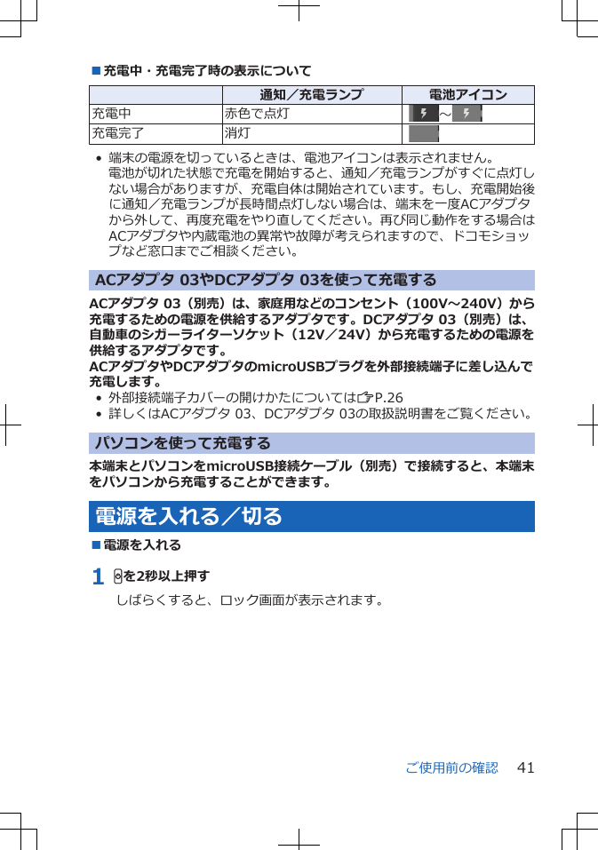 ■充電中・充電完了時の表示について  通知／充電ランプ 電池アイコン充電中 赤色で点灯   ～充電完了 消灯  • 端末の電源を切っているときは、電池アイコンは表示されません。電池が切れた状態で充電を開始すると、通知／充電ランプがすぐに点灯しない場合がありますが、充電自体は開始されています。もし、充電開始後に通知／充電ランプが長時間点灯しない場合は、端末を一度ACアダプタから外して、再度充電をやり直してください。再び同じ動作をする場合はACアダプタや内蔵電池の異常や故障が考えられますので、ドコモショップなど窓口までご相談ください。ACアダプタ 03やDCアダプタ 03を使って充電するACアダプタ 03（別売）は、家庭用などのコンセント（100V～240V）から充電するための電源を供給するアダプタです。DCアダプタ 03（別売）は、自動車のシガーライターソケット（12V／24V）から充電するための電源を供給するアダプタです。ACアダプタやDCアダプタのmicroUSBプラグを外部接続端子に差し込んで充電します。• 外部接続端子カバーの開けかたについてはZP.26• 詳しくはACアダプタ 03、DCアダプタ 03の取扱説明書をご覧ください。パソコンを使って充電する本端末とパソコンをmicroUSB接続ケーブル（別売）で接続すると、本端末をパソコンから充電することができます。電源を入れる／切る■電源を入れる1 Hを2秒以上押すしばらくすると、ロック画面が表示されます。ご使用前の確認 41