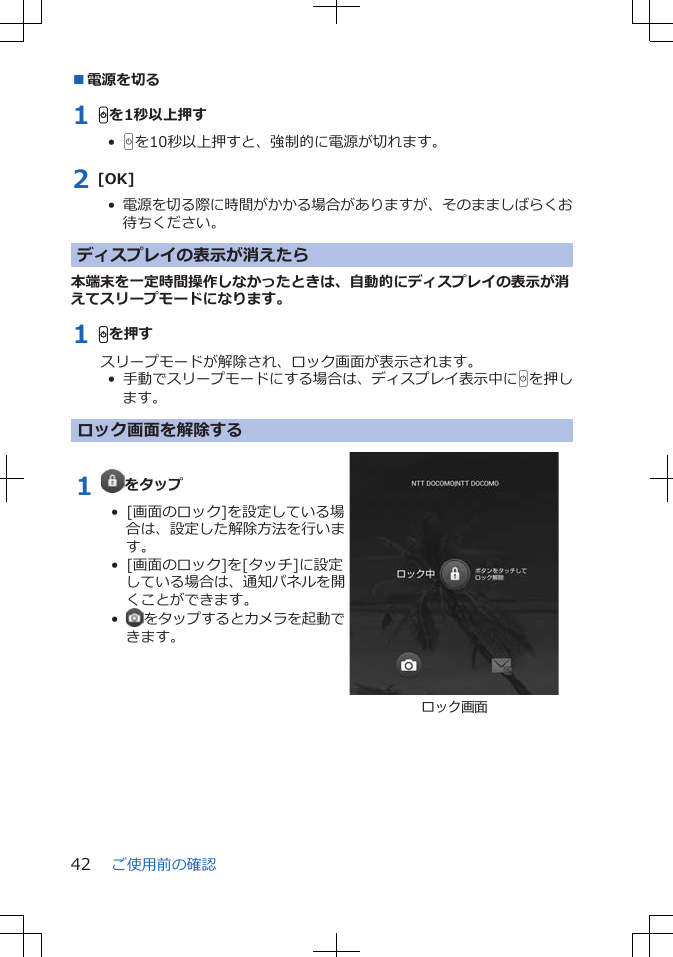 ■電源を切る1 Hを1秒以上押す•  Hを10秒以上押すと、強制的に電源が切れます。2 [OK]•  電源を切る際に時間がかかる場合がありますが、そのまましばらくお待ちください。ディスプレイの表示が消えたら本端末を一定時間操作しなかったときは、自動的にディスプレイの表示が消えてスリープモードになります。1 Hを押すスリープモードが解除され、ロック画面が表示されます。•  手動でスリープモードにする場合は、ディスプレイ表示中にHを押します。ロック画面を解除する1  をタップ•  [画面のロック]を設定している場合は、設定した解除方法を行います。•  [画面のロック]を[タッチ]に設定している場合は、通知パネルを開くことができます。•   をタップするとカメラを起動できます。ロック画面ご使用前の確認42