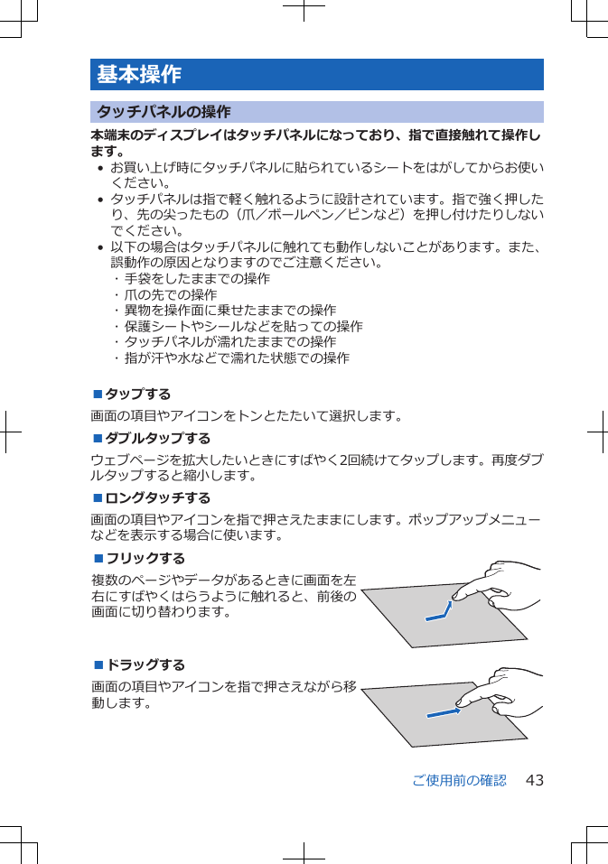 基本操作タッチパネルの操作本端末のディスプレイはタッチパネルになっており、指で直接触れて操作します。•お買い上げ時にタッチパネルに貼られているシートをはがしてからお使いください。•タッチパネルは指で軽く触れるように設計されています。指で強く押したり、先の尖ったもの（爪／ボールペン／ピンなど）を押し付けたりしないでください。• 以下の場合はタッチパネルに触れても動作しないことがあります。また、誤動作の原因となりますのでご注意ください。･ 手袋をしたままでの操作･ 爪の先での操作･ 異物を操作面に乗せたままでの操作･ 保護シートやシールなどを貼っての操作･ タッチパネルが濡れたままでの操作･ 指が汗や水などで濡れた状態での操作■タップする画面の項目やアイコンをトンとたたいて選択します。■ダブルタップするウェブページを拡大したいときにすばやく2回続けてタップします。再度ダブルタップすると縮小します。■ロングタッチする画面の項目やアイコンを指で押さえたままにします。ポップアップメニューなどを表示する場合に使います。■フリックする複数のページやデータがあるときに画面を左右にすばやくはらうように触れると、前後の画面に切り替わります。 ■ドラッグする画面の項目やアイコンを指で押さえながら移動します。 ご使用前の確認 43