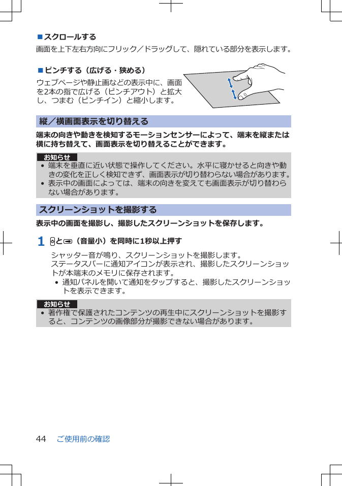 ■スクロールする画面を上下左右方向にフリック／ドラッグして、隠れている部分を表示します。■ピンチする（広げる・狭める）ウェブページや静止画などの表示中に、画面を2本の指で広げる（ピンチアウト）と拡大し、つまむ（ピンチイン）と縮小します。 縦／横画面表示を切り替える端末の向きや動きを検知するモーションセンサーによって、端末を縦または横に持ち替えて、画面表示を切り替えることができます。お知らせ• 端末を垂直に近い状態で操作してください。水平に寝かせると向きや動きの変化を正しく検知できず、画面表示が切り替わらない場合があります。•表示中の画面によっては、端末の向きを変えても画面表示が切り替わらない場合があります。スクリーンショットを撮影する表示中の画面を撮影し、撮影したスクリーンショットを保存します。1 HとU（音量小）を同時に1秒以上押すシャッター音が鳴り、スクリーンショットを撮影します。ステータスバーに通知アイコンが表示され、撮影したスクリーンショットが本端末のメモリに保存されます。•  通知パネルを開いて通知をタップすると、撮影したスクリーンショットを表示できます。お知らせ• 著作権で保護されたコンテンツの再生中にスクリーンショットを撮影すると、コンテンツの画像部分が撮影できない場合があります。ご使用前の確認44