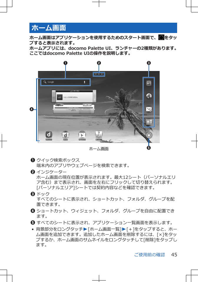 ホーム画面ホーム画面はアプリケーションを使用するためのスタート画面で、 をタップすると表示されます。ホームアプリには、docomo Palette UI、ランチャーの2種類があります。ここではdocomo Palette UIの操作を説明します。 ホーム画面35241 1クイック検索ボックス端末内のアプリやウェブページを検索できます。2インジケーターホーム画面の現在位置が表示されます。最大12シート（パーソナルエリア含む）まで表示され、画面を左右にフリックして切り替えられます。[パーソナルエリア]シートでは契約内容などを確認できます。3ドックすべてのシートに表示され、ショートカット、フォルダ、グループを配置できます。4ショートカット、ウィジェット、フォルダ、グループを自由に配置できます。5すべてのシートに表示され、アプリケーション一覧画面を表示します。•背景部分をロングタッチW[ホーム画面一覧]W[＋]をタップすると、ホーム画面を追加できます。追加したホーム画面を削除するには、[×]をタップするか、ホーム画面のサムネイルをロングタッチして[削除]をタップします。ご使用前の確認 45