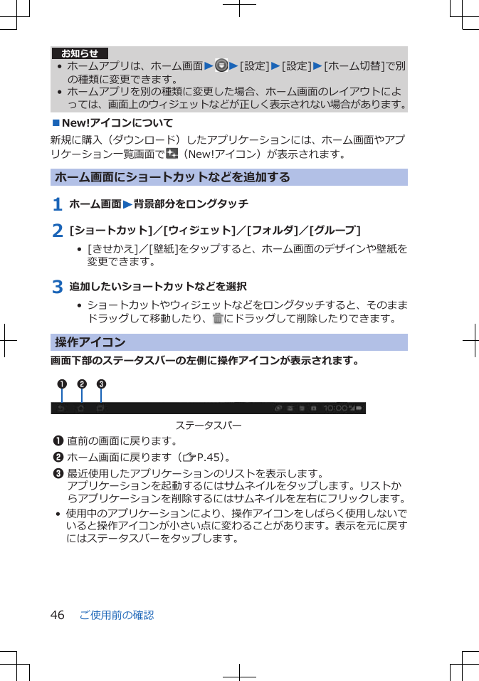 お知らせ• ホームアプリは、ホーム画面WW[設定]W[設定]W[ホーム切替]で別の種類に変更できます。• ホームアプリを別の種類に変更した場合、ホーム画面のレイアウトによっては、画面上のウィジェットなどが正しく表示されない場合があります。■New!アイコンについて新規に購入（ダウンロード）したアプリケーションには、ホーム画面やアプリケーション一覧画面で （New!アイコン）が表示されます。ホーム画面にショートカットなどを追加する1 ホーム画面W背景部分をロングタッチ2 [ショートカット]／[ウィジェット]／[フォルダ]／[グループ]•  [きせかえ]／[壁紙]をタップすると、ホーム画面のデザインや壁紙を変更できます。3 追加したいショートカットなどを選択•  ショートカットやウィジェットなどをロングタッチすると、そのままドラッグして移動したり、 にドラッグして削除したりできます。操作アイコン画面下部のステータスバーの左側に操作アイコンが表示されます。 ステータスバー1 2 31直前の画面に戻ります。2ホーム画面に戻ります（ZP.45）。3最近使用したアプリケーションのリストを表示します。アプリケーションを起動するにはサムネイルをタップします。リストからアプリケーションを削除するにはサムネイルを左右にフリックします。•使用中のアプリケーションにより、操作アイコンをしばらく使用しないでいると操作アイコンが小さい点に変わることがあります。表示を元に戻すにはステータスバーをタップします。ご使用前の確認46