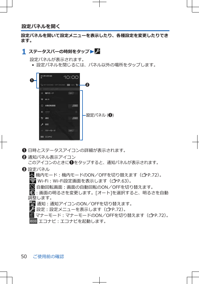 設定パネルを開く設定パネルを開いて設定メニューを表示したり、各種設定を変更したりできます。1 ステータスバーの時刻をタップW設定パネルが表示されます。•  設定パネルを閉じるには、パネル以外の場所をタップします。 12設定パネル (3)1日時とステータスアイコンの詳細が表示されます。2通知パネル表示アイコンこのアイコンのときに1をタップすると、通知パネルが表示されます。3設定パネル  機内モード：機内モードのON／OFFを切り替えます（ZP.72）。   Wi-Fi：Wi-Fi設定画面を表示します（ZP.63）。  自動回転画面：画面の自動回転のON／OFFを切り替えます。 ：画面の明るさを変更します。[オート]を選択すると、明るさを自動調整します。  通知：通知アイコンのON／OFFを切り替えます。  設定：設定メニューを表示します（ZP.72）。   マナーモード：マナーモードのON／OFFを切り替えます（ZP.72）。   エコナビ：エコナビを起動します。ご使用前の確認50