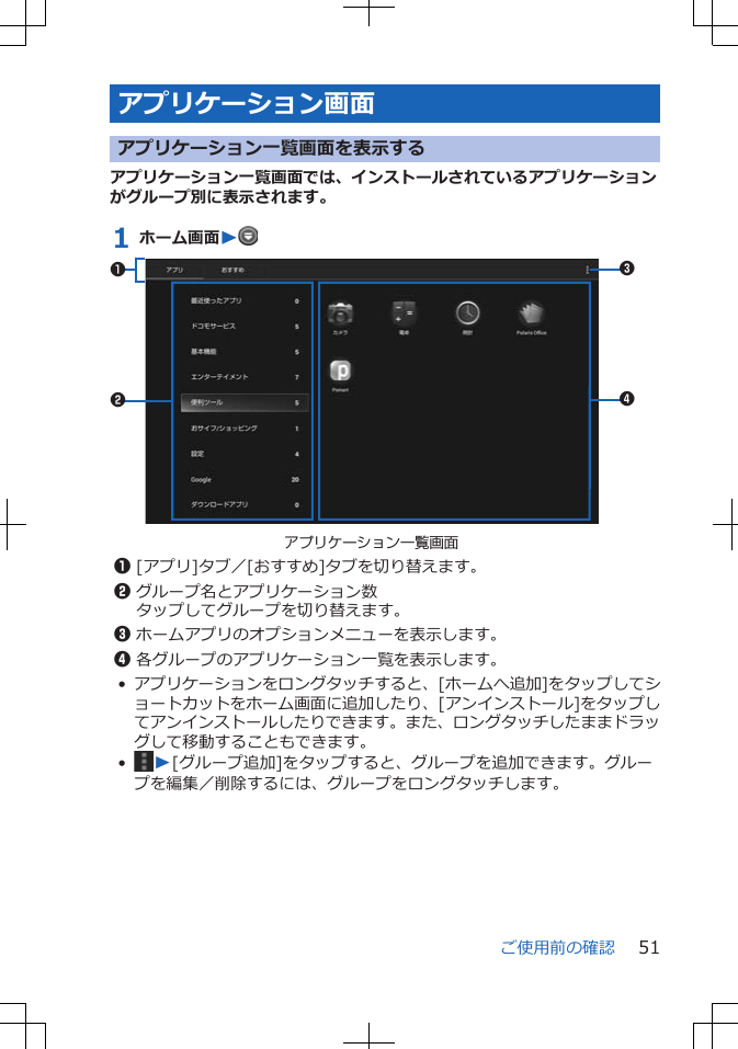 アプリケーション画面アプリケーション一覧画面を表示するアプリケーション一覧画面では、インストールされているアプリケーションがグループ別に表示されます。1 ホーム画面Wアプリケーション一覧画面34211[アプリ]タブ／[おすすめ]タブを切り替えます。2グループ名とアプリケーション数タップしてグループを切り替えます。3ホームアプリのオプションメニューを表示します。4各グループのアプリケーション一覧を表示します。•アプリケーションをロングタッチすると、[ホームへ追加]をタップしてショートカットをホーム画面に追加したり、[アンインストール]をタップしてアンインストールしたりできます。また、ロングタッチしたままドラッグして移動することもできます。•W[グループ追加]をタップすると、グループを追加できます。グループを編集／削除するには、グループをロングタッチします。ご使用前の確認 51