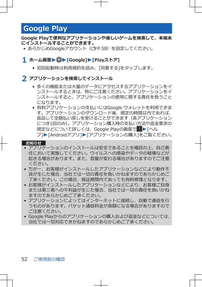 Google PlayGoogle Playで便利なアプリケーションや楽しいゲームを検索して、本端末にインストールすることができます。• あらかじめGoogleアカウント（ZP.58）を設定してください。1 ホーム画面WW[Google]W[Playストア]•  初回起動時は利用規約を読み、[同意する]をタップします。2 アプリケーションを検索してインストール•  多くの機能または大量のデータにアクセスするアプリケーションをインストールするときは、特にご注意ください。アプリケーションをインストールすると、アプリケーションの使用に関する責任を負うことになります。•  有料アプリケーションの支払いにはGoogle ウォレットを利用できます。アプリケーションのダウンロード後、規定の時間以内であれば、返品して全額払い戻しを受けることができます（各アプリケーションにつき1回のみ）。アプリケーション購入時の支払い方法や返金要求の規定などについて詳しくは、Google Playの画面で W[ヘルプ]W[Androidアプリ]W[アプリケーションの購入]をご覧ください。お知らせ• アプリケーションのインストールは安全であることを確認の上、自己責任において実施してください。ウイルスへの感染やデータの破壊などが起きる場合があります。また、音量が変わる場合がありますのでご注意ください。• 万が一、お客様がインストールしたアプリケーションなどにより動作不良が生じた場合、当社では一切の責任を負いかねますのであらかじめご了承ください。この場合、保証期間内であっても有料修理となります。• お客様がインストールしたアプリケーションなどにより、お客様ご自身または第三者への不利益が生じた場合、当社では一切の責任を負いかねますのであらかじめご了承ください。• アプリケーションによってはインターネットに接続し、自動で通信を行うものがあります。パケット通信料金が高額になる場合がありますのでご注意ください。• Google Playからのアプリケーションの購入および返金などについては、当社では一切対応できかねますのであらかじめご了承ください。ご使用前の確認52