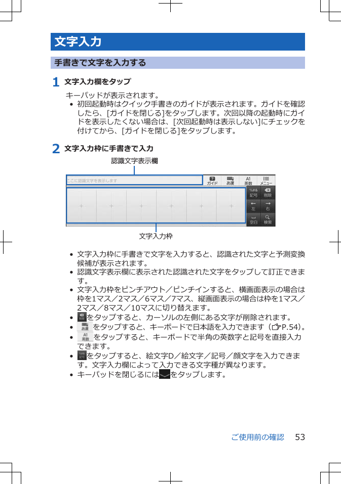 文字入力手書きで文字を入力する1 文字入力欄をタップキーパッドが表示されます。•  初回起動時はクイック手書きのガイドが表示されます。ガイドを確認したら、[ガイドを閉じる]をタップします。次回以降の起動時にガイドを表示したくない場合は、[次回起動時は表示しない]にチェックを付けてから、[ガイドを閉じる]をタップします。2 文字入力枠に手書きで入力文字入力枠認識文字表示欄•  文字入力枠に手書きで文字を入力すると、認識された文字と予測変換候補が表示されます。•  認識文字表示欄に表示された認識された文字をタップして訂正できます。•  文字入力枠をピンチアウト／ピンチインすると、横画面表示の場合は枠を1マス／2マス／6マス／7マス、縦画面表示の場合は枠を1マス／2マス／8マス／10マスに切り替えます。•   をタップすると、カーソルの左側にある文字が削除されます。•   をタップすると、キーボードで日本語を入力できます（ZP.54）。•   をタップすると、キーボードで半角の英数字と記号を直接入力できます。•   をタップすると、絵文字D／絵文字／記号／顔文字を入力できます。文字入力欄によって入力できる文字種が異なります。•  キーパッドを閉じるには をタップします。ご使用前の確認 53