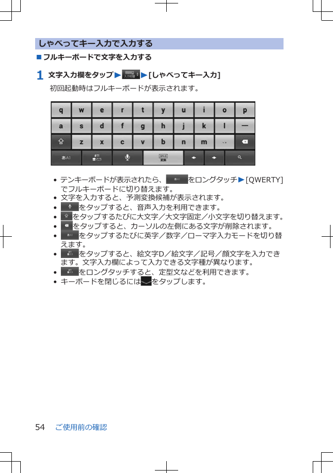 しゃべってキー入力で入力する■フルキーボードで文字を入力する1 文字入力欄をタップWW[しゃべってキー入力]初回起動時はフルキーボードが表示されます。 •  テンキーボードが表示されたら、 をロングタッチW[QWERTY]でフルキーボードに切り替えます。•  文字を入力すると、予測変換候補が表示されます。•   をタップすると、音声入力を利用できます。•   をタップするたびに大文字／大文字固定／小文字を切り替えます。•   をタップすると、カーソルの左側にある文字が削除されます。•   をタップするたびに英字／数字／ローマ字入力モードを切り替えます。•   をタップすると、絵文字D／絵文字／記号／顔文字を入力できます。文字入力欄によって入力できる文字種が異なります。•   をロングタッチすると、定型文などを利用できます。•  キーボードを閉じるには をタップします。ご使用前の確認54