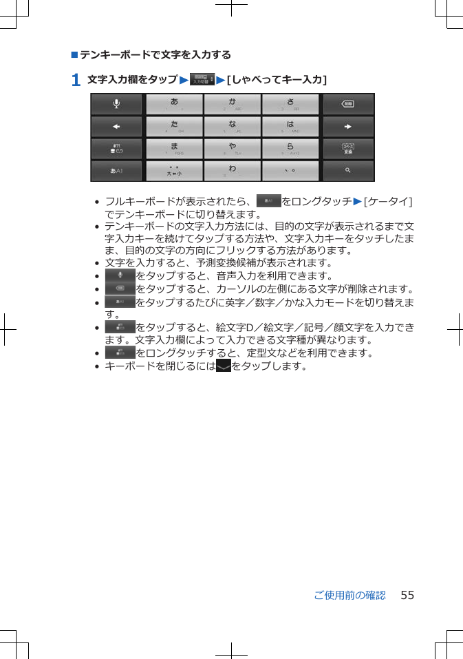 ■テンキーボードで文字を入力する1 文字入力欄をタップWW[しゃべってキー入力]•  フルキーボードが表示されたら、 をロングタッチW[ケータイ]でテンキーボードに切り替えます。•  テンキーボードの文字入力方法には、目的の文字が表示されるまで文字入力キーを続けてタップする方法や、文字入力キーをタッチしたまま、目的の文字の方向にフリックする方法があります。•  文字を入力すると、予測変換候補が表示されます。•   をタップすると、音声入力を利用できます。•   をタップすると、カーソルの左側にある文字が削除されます。•   をタップするたびに英字／数字／かな入力モードを切り替えます。•   をタップすると、絵文字D／絵文字／記号／顔文字を入力できます。文字入力欄によって入力できる文字種が異なります。•   をロングタッチすると、定型文などを利用できます。•  キーボードを閉じるには をタップします。ご使用前の確認 55
