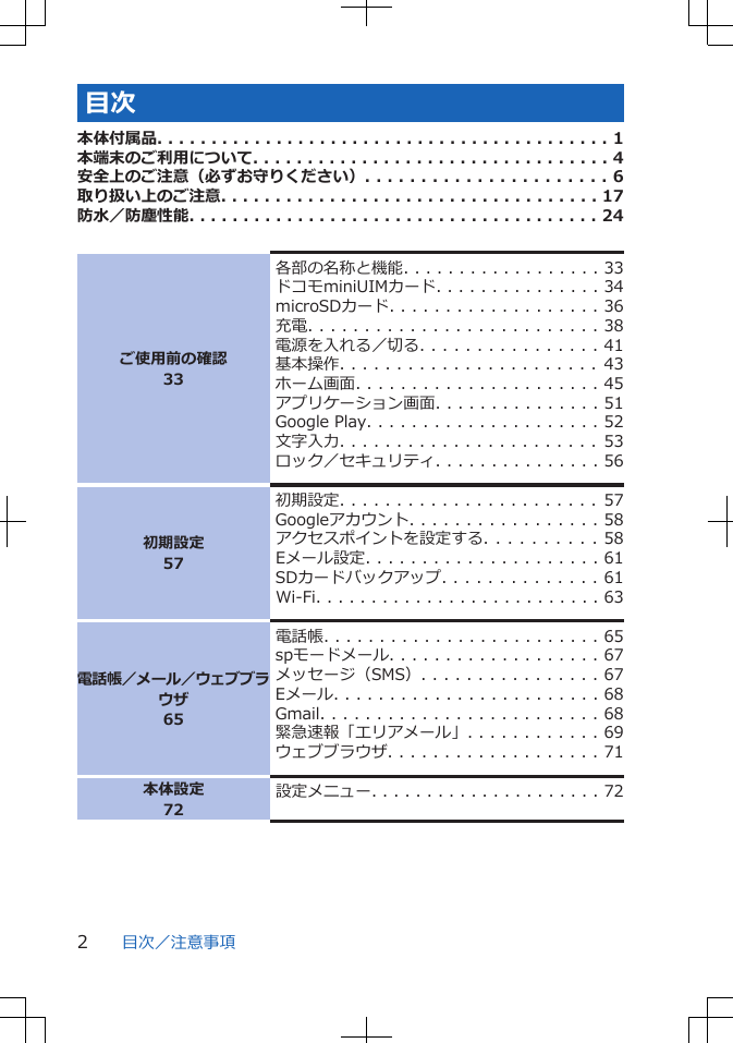 目次本体付属品. . . . . . . . . . . . . . . . . . . . . . . . . . . . . . . . . . . . . . . . . . 1本端末のご利用について. . . . . . . . . . . . . . . . . . . . . . . . . . . . . . . . . 4安全上のご注意（必ずお守りください）. . . . . . . . . . . . . . . . . . . . . . 6取り扱い上のご注意. . . . . . . . . . . . . . . . . . . . . . . . . . . . . . . . . . . 17防水／防塵性能. . . . . . . . . . . . . . . . . . . . . . . . . . . . . . . . . . . . . . 24ご使用前の確認33各部の名称と機能. . . . . . . . . . . . . . . . . . 33ドコモminiUIMカード. . . . . . . . . . . . . . . 34microSDカード. . . . . . . . . . . . . . . . . . . 36充電. . . . . . . . . . . . . . . . . . . . . . . . . . 38電源を入れる／切る. . . . . . . . . . . . . . . . 41基本操作. . . . . . . . . . . . . . . . . . . . . . .   43ホーム画面. . . . . . . . . . . . . . . . . . . . . . 45アプリケーション画面. . . . . . . . . . . . . . . 51Google Play. . . . . . . . . . . . . . . . . . . . . 52文字入力. . . . . . . . . . . . . . . . . . . . . . .   53ロック／セキュリティ. . . . . . . . . . . . . . . 56初期設定57初期設定. . . . . . . . . . . . . . . . . . . . . . .   57Googleアカウント. . . . . . . . . . . . . . . . . 58アクセスポイントを設定する. . . . . . . . . . 58Eメール設定. . . . . . . . . . . . . . . . . . . . . 61SDカードバックアップ. . . . . . . . . . . . . . 61Wi-Fi. . . . . . . . . . . . . . . . . . . . . . . . . . 63電話帳／メール／ウェブブラウザ65電話帳. . . . . . . . . . . . . . . . . . . . . . . . . 65spモードメール. . . . . . . . . . . . . . . . . . . 67メッセージ（SMS）. . . . . . . . . . . . . . . . 67Eメール. . . . . . . . . . . . . . . . . . . . . . . . 68Gmail. . . . . . . . . . . . . . . . . . . . . . . . . 68緊急速報「エリアメール」. . . . . . . . . . . . 69ウェブブラウザ. . . . . . . . . . . . . . . . . . . 71本体設定72設定メニュー. . . . . . . . . . . . . . . . . . . . . 72目次／注意事項2