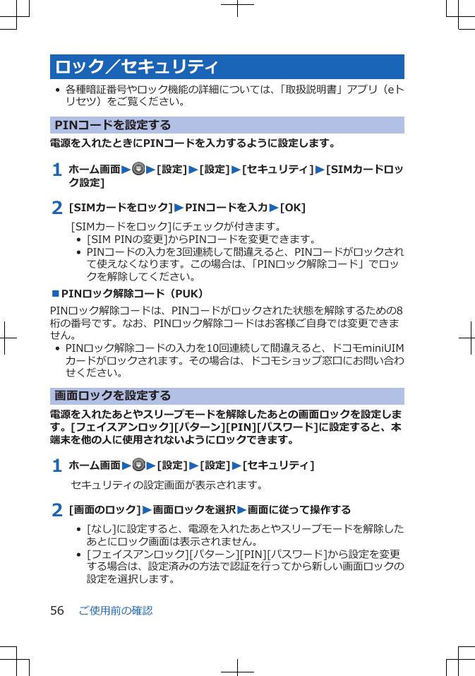 ロック／セキュリティ•各種暗証番号やロック機能の詳細については、「取扱説明書」アプリ（eトリセツ）をご覧ください。PINコードを設定する電源を入れたときにPINコードを入力するように設定します。1 ホーム画面WW[設定]W[設定]W[セキュリティ]W[SIMカードロック設定]2 [SIMカードをロック]WPINコードを入力W[OK][SIMカードをロック]にチェックが付きます。•  [SIM PINの変更]からPINコードを変更できます。•  PINコードの入力を3回連続して間違えると、PINコードがロックされて使えなくなります。この場合は、「PINロック解除コード」でロックを解除してください。■PINロック解除コード（PUK）PINロック解除コードは、PINコードがロックされた状態を解除するための8桁の番号です。なお、PINロック解除コードはお客様ご自身では変更できません。• PINロック解除コードの入力を10回連続して間違えると、ドコモminiUIMカードがロックされます。その場合は、ドコモショップ窓口にお問い合わせください。画面ロックを設定する電源を入れたあとやスリープモードを解除したあとの画面ロックを設定します。[フェイスアンロック][パターン][PIN][パスワード]に設定すると、本端末を他の人に使用されないようにロックできます。1 ホーム画面WW[設定]W[設定]W[セキュリティ]セキュリティの設定画面が表示されます。2 [画面のロック]W画面ロックを選択W画面に従って操作する•  [なし]に設定すると、電源を入れたあとやスリープモードを解除したあとにロック画面は表示されません。•  [フェイスアンロック][パターン][PIN][パスワード]から設定を変更する場合は、設定済みの方法で認証を行ってから新しい画面ロックの設定を選択します。ご使用前の確認56