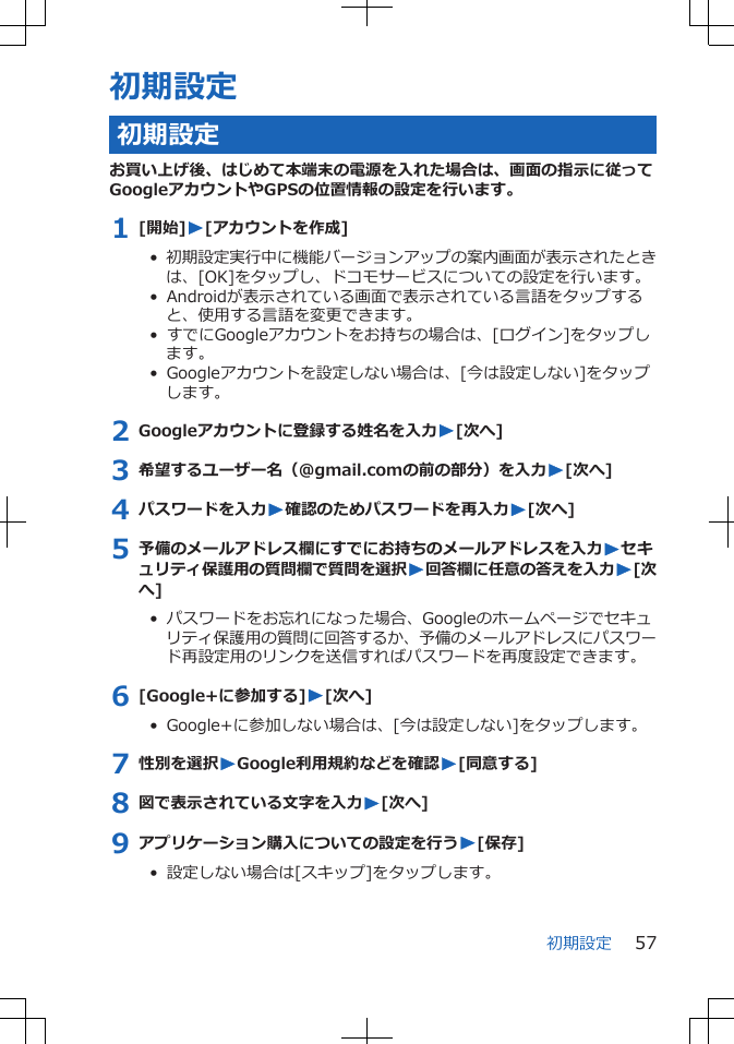 初期設定初期設定お買い上げ後、はじめて本端末の電源を入れた場合は、画面の指示に従ってGoogleアカウントやGPSの位置情報の設定を行います。1 [開始]W[アカウントを作成]•  初期設定実行中に機能バージョンアップの案内画面が表示されたときは、[OK]をタップし、ドコモサービスについての設定を行います。•  Androidが表示されている画面で表示されている言語をタップすると、使用する言語を変更できます。•  すでにGoogleアカウントをお持ちの場合は、[ログイン]をタップします。•  Googleアカウントを設定しない場合は、[今は設定しない]をタップします。2 Googleアカウントに登録する姓名を入力W[次へ]3 希望するユーザー名（@gmail.comの前の部分）を入力W[次へ]4 パスワードを入力W確認のためパスワードを再入力W[次へ]5 予備のメールアドレス欄にすでにお持ちのメールアドレスを入力Wセキュリティ保護用の質問欄で質問を選択W回答欄に任意の答えを入力W[次へ]•  パスワードをお忘れになった場合、Googleのホームページでセキュリティ保護用の質問に回答するか、予備のメールアドレスにパスワード再設定用のリンクを送信すればパスワードを再度設定できます。6 [Google+に参加する]W[次へ]•  Google+に参加しない場合は、[今は設定しない]をタップします。7 性別を選択WGoogle利用規約などを確認W[同意する]8 図で表示されている文字を入力W[次へ]9 アプリケーション購入についての設定を行うW[保存]•  設定しない場合は[スキップ]をタップします。初期設定 57