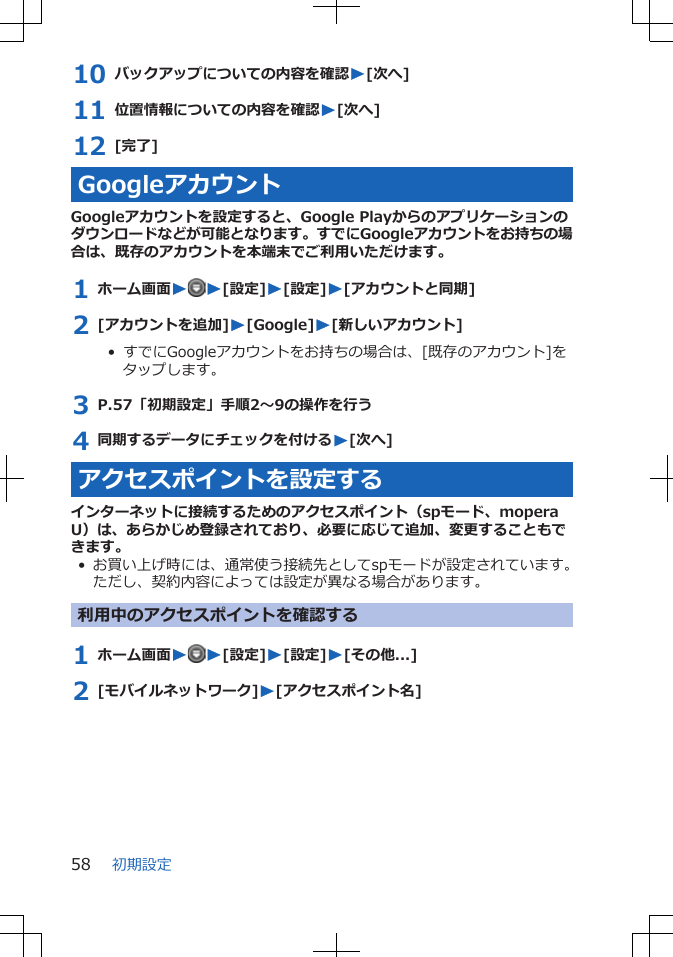 10 バックアップについての内容を確認W[次へ]11 位置情報についての内容を確認W[次へ]12 [完了]GoogleアカウントGoogleアカウントを設定すると、Google Playからのアプリケーションのダウンロードなどが可能となります。すでにGoogleアカウントをお持ちの場合は、既存のアカウントを本端末でご利用いただけます。1 ホーム画面WW[設定]W[設定]W[アカウントと同期]2 [アカウントを追加]W[Google]W[新しいアカウント]•  すでにGoogleアカウントをお持ちの場合は、[既存のアカウント]をタップします。3 P.57「初期設定」手順2～9の操作を行う4 同期するデータにチェックを付けるW[次へ]アクセスポイントを設定するインターネットに接続するためのアクセスポイント（spモード、moperaU）は、あらかじめ登録されており、必要に応じて追加、変更することもできます。• お買い上げ時には、通常使う接続先としてspモードが設定されています。ただし、契約内容によっては設定が異なる場合があります。利用中のアクセスポイントを確認する1 ホーム画面WW[設定]W[設定]W[その他...]2 [モバイルネットワーク]W[アクセスポイント名]初期設定58