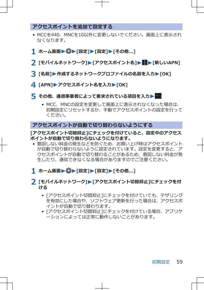 アクセスポイントを追加で設定する• MCCを440、MNCを10以外に変更しないでください。画面上に表示されなくなります。1 ホーム画面WW[設定]W[設定]W[その他...]2 [モバイルネットワーク]W[アクセスポイント名]WW[新しいAPN]3 [名前]W作成するネットワークプロファイルの名前を入力W[OK]4 [APN]Wアクセスポイント名を入力W[OK]5 その他、通信事業者によって要求されている項目を入力W•  MCC、MNCの設定を変更して画面上に表示されなくなった場合は、初期設定にリセットするか、手動でアクセスポイントの設定を行ってください。アクセスポイントが自動で切り替わらないようにする[アクセスポイント切替抑止]にチェックを付けていると、設定中のアクセスポイントが自動で切り替わらないようになります。•意図しない料金の発生などを防ぐため、お買い上げ時はアクセスポイントが自動で切り替わらないように設定されています。設定を変更すると、アクセスポイントが自動で切り替わることがあるため、意図しない料金が発生したり、通信できなくなる場合がありますのでご注意ください。1 ホーム画面WW[設定]W[設定]W[その他...]2 [モバイルネットワーク]W[アクセスポイント切替抑止]にチェックを付ける•  [アクセスポイント切替抑止]にチェックを付けていても、テザリングを有効にした場合や、ソフトウェア更新を行った場合は、アクセスポイントが自動で切り替わります。•  [アクセスポイント切替抑止]にチェックを付けている場合、アプリケーションによっては正常に動作しないことがあります。初期設定 59