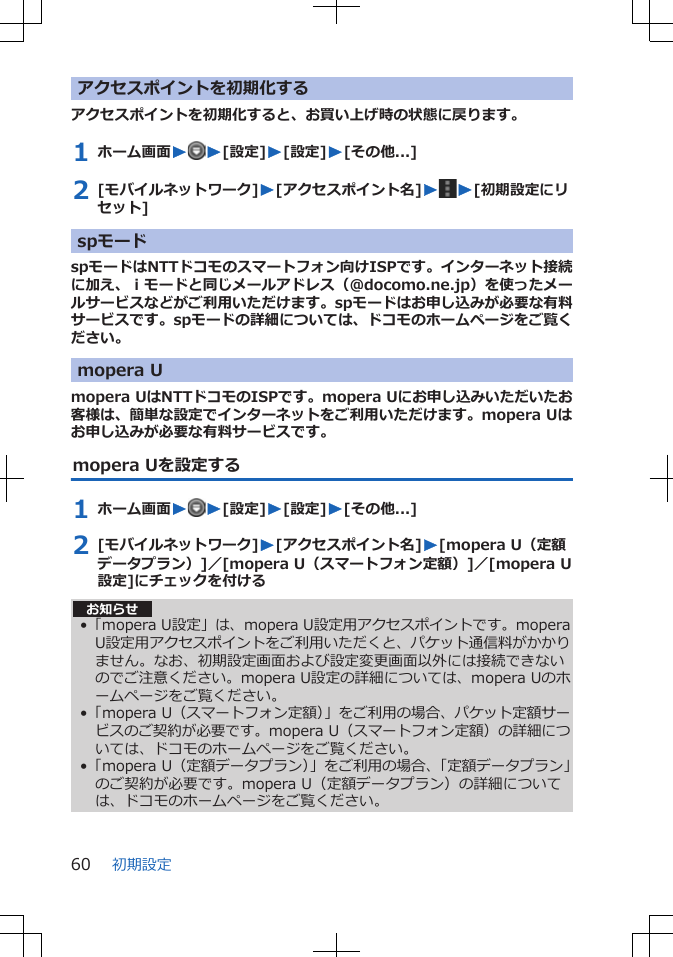 アクセスポイントを初期化するアクセスポイントを初期化すると、お買い上げ時の状態に戻ります。1 ホーム画面WW[設定]W[設定]W[その他...]2 [モバイルネットワーク]W[アクセスポイント名]WW[初期設定にリセット]spモードspモードはNTTドコモのスマートフォン向けISPです。インターネット接続に加え、ｉモードと同じメールアドレス（@docomo.ne.jp）を使ったメールサービスなどがご利用いただけます。spモードはお申し込みが必要な有料サービスです。spモードの詳細については、ドコモのホームページをご覧ください。mopera Umopera UはNTTドコモのISPです。mopera Uにお申し込みいただいたお客様は、簡単な設定でインターネットをご利用いただけます。mopera Uはお申し込みが必要な有料サービスです。mopera Uを設定する1 ホーム画面WW[設定]W[設定]W[その他...]2 [モバイルネットワーク]W[アクセスポイント名]W[mopera U（定額データプラン）]／[mopera U（スマートフォン定額）]／[mopera U設定]にチェックを付けるお知らせ•「mopera U設定」は、mopera U設定用アクセスポイントです。moperaU設定用アクセスポイントをご利用いただくと、パケット通信料がかかりません。なお、初期設定画面および設定変更画面以外には接続できないのでご注意ください。mopera U設定の詳細については、mopera Uのホームページをご覧ください。•「mopera U（スマートフォン定額）」をご利用の場合、パケット定額サービスのご契約が必要です。mopera U（スマートフォン定額）の詳細については、ドコモのホームページをご覧ください。•「mopera U（定額データプラン）」をご利用の場合、「定額データプラン」のご契約が必要です。mopera U（定額データプラン）の詳細については、ドコモのホームページをご覧ください。初期設定60