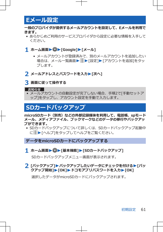 Eメール設定一般のプロバイダが提供するメールアカウントを設定して、Eメールを利用できます。•あらかじめご利用のサービスプロバイダから設定に必要な情報を入手してください。1 ホーム画面WW[Google]W[メール]•  メールアカウントが登録済みで、別のメールアカウントを追加したい場合は、メール一覧画面W W[設定]W[アカウントを追加]をタップします。2 メールアドレスとパスワードを入力W[次へ]3 画面に従って操作するお知らせ• メールアカウントの自動設定が完了しない場合、手順2で[手動セットアップ]をタップし、アカウント設定を手動で入力します。SDカードバックアップmicroSDカード（別売）などの外部記録媒体を利用して、電話帳、spモードメール、メディアファイル、ブックマークなどのデータの移行やバックアップができます。• SDカードバックアップについて詳しくは、SDカードバックアップ起動中にW[ヘルプ]をタップしてヘルプをご覧ください。データをmicroSDカードにバックアップする1 ホーム画面WW[基本機能]W[SDカードバックアップ]SDカードバックアップメニュー画面が表示されます。2 [バックアップ]Wバックアップしたいデータにチェックを付けるW[バックアップ開始]W[OK]Wドコモアプリパスワードを入力W[OK]選択したデータがmicroSDカードにバックアップされます。初期設定 61