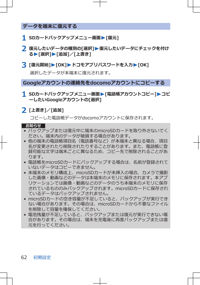 データを端末に復元する1 SDカードバックアップメニュー画面W[復元]2 復元したいデータの種別の[選択]W復元したいデータにチェックを付けるW[選択]W[追加]／[上書き]3 [復元開始]W[OK]Wドコモアプリパスワードを入力W[OK]選択したデータが本端末に復元されます。Googleアカウントの連絡先をdocomoアカウントにコピーする1 SDカードバックアップメニュー画面W[電話帳アカウントコピー]WコピーしたいGoogleアカウントの[選択]2 [上書き]／[追加]コピーした電話帳データがdocomoアカウントに保存されます。お知らせ• バックアップまたは復元中に端末のmicroSDカードを取り外さないでください。端末内のデータが破損する場合があります。• 他の端末の電話帳項目名（電話番号など）が本端末と異なる場合、項目名が変更されたり削除されたりすることがあります。また、電話帳に登録可能な文字は端末ごとに異なるため、コピー先で削除されることがあります。• 電話帳をmicroSDカードにバックアップする場合は、名前が登録されていないデータはコピーできません。• 本端末のメモリ構成上、microSDカードが未挿入の場合、カメラで撮影した画像・動画などのデータは本端末のメモリに保存されます。本アプリケーションでは画像・動画などのデータのうち本端末のメモリに保存されているもののみバックアップされます。microSDカードに保存されているデータはバックアップされません。• microSDカードの空き容量が不足していると、バックアップが実行できない場合があります。その場合は、microSDカードから不要なファイルを削除して容量を確保してください。• 電池残量が不足していると、バックアップまたは復元が実行できない場合があります。その場合は、端末を充電後に再度バックアップまたは復元を行ってください。初期設定62