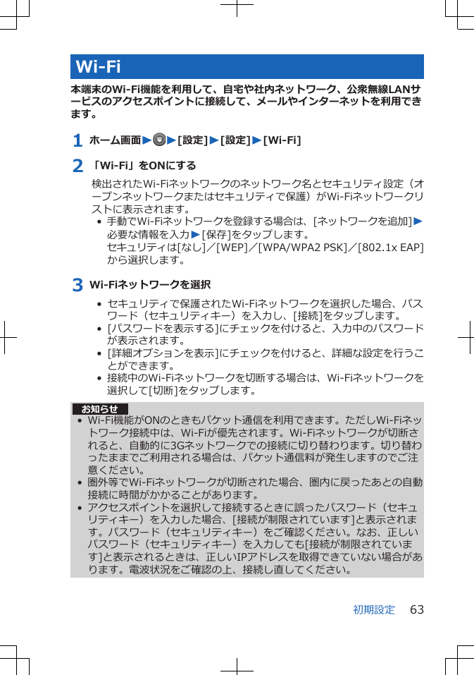 Wi-Fi本端末のWi-Fi機能を利用して、自宅や社内ネットワーク、公衆無線LANサービスのアクセスポイントに接続して、メールやインターネットを利用できます。1 ホーム画面WW[設定]W[設定]W[Wi-Fi]2 「Wi-Fi」をONにする検出されたWi-Fiネットワークのネットワーク名とセキュリティ設定（オープンネットワークまたはセキュリティで保護）がWi-Fiネットワークリストに表示されます。•  手動でWi-Fiネットワークを登録する場合は、[ネットワークを追加]W必要な情報を入力W[保存]をタップします。セキュリティは[なし]／[WEP]／[WPA/WPA2 PSK]／[802.1x EAP]から選択します。3 Wi-Fiネットワークを選択•  セキュリティで保護されたWi-Fiネットワークを選択した場合、パスワード（セキュリティキー）を入力し、[接続]をタップします。•  [パスワードを表示する]にチェックを付けると、入力中のパスワードが表示されます。•  [詳細オプションを表示]にチェックを付けると、詳細な設定を行うことができます。•  接続中のWi-Fiネットワークを切断する場合は、Wi-Fiネットワークを選択して[切断]をタップします。お知らせ• Wi-Fi機能がONのときもパケット通信を利用できます。ただしWi-Fiネットワーク接続中は、Wi-Fiが優先されます。Wi-Fiネットワークが切断されると、自動的に3Gネットワークでの接続に切り替わります。切り替わったままでご利用される場合は、パケット通信料が発生しますのでご注意ください。• 圏外等でWi-Fiネットワークが切断された場合、圏内に戻ったあとの自動接続に時間がかかることがあります。• アクセスポイントを選択して接続するときに誤ったパスワード（セキュリティキー）を入力した場合、[接続が制限されています]と表示されます。パスワード（セキュリティキー）をご確認ください。なお、正しいパスワード（セキュリティキー）を入力しても[接続が制限されています]と表示されるときは、正しいIPアドレスを取得できていない場合があります。電波状況をご確認の上、接続し直してください。初期設定 63