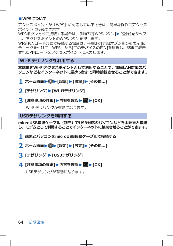 ■WPSについてアクセスポイントが「WPS」に対応しているときは、簡単な操作でアクセスポイントに接続できます。WPSボタン方式で接続する場合は、手順3で[WPSボタン]W[登録]をタップし、アクセスポイントのWPSボタンを押します。WPS PINコード方式で接続する場合は、手順3で[詳細オプションを表示]にチェックを付けて「WPS」から[このデバイスのPIN]を選択し、端末に表示されたPINコードをアクセスポイントに入力します。Wi-Fiテザリングを利用する本端末をWi-Fiアクセスポイントとして利用することで、無線LAN対応のパソコンなどをインターネットに最大5台まで同時接続させることができます。1 ホーム画面WW[設定]W[設定]W[その他...]2 [テザリング]W[Wi-Fiテザリング]3 [注意事項の詳細]W内容を確認WW[OK]Wi-Fiテザリングが有効になります。 USBテザリングを利用するmicroUSB接続ケーブル（別売）でUSB対応のパソコンなどを本端末と接続し、モデムとして利用することでインターネットに接続させることができます。1 端末とパソコンをmicroUSB接続ケーブルで接続する2 ホーム画面WW[設定]W[設定]W[その他...]3 [テザリング]W[USBテザリング]4 [注意事項の詳細]W内容を確認WW[OK]USBテザリングが有効になります。初期設定64