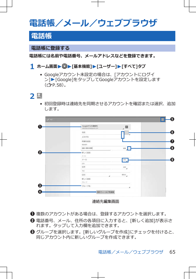 電話帳／メール／ウェブブラウザ電話帳電話帳に登録する電話帳には名前や電話番号、メールアドレスなどを登録できます。1 ホーム画面W W[基本機能]W[ユーザー]W[すべて]タブ•  Googleアカウント未設定の場合は、[アカウントにログイン]W[Google]をタップしてGoogleアカウントを設定します（ZP.58）。2 •  初回登録時は連絡先を同期させるアカウントを確認または選択、追加します。 123456789連絡先編集画面1複数のアカウントがある場合は、登録するアカウントを選択します。2電話番号、メール、住所の各項目に入力すると、[新しく追加]が表示されます。タップして入力欄を追加できます。3グループを選択します。[新しいグループを作成]にチェックを付けると、同じアカウント内に新しいグループを作成できます。電話帳／メール／ウェブブラウザ 65