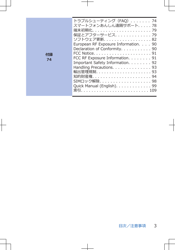 付録74トラブルシューティング（FAQ）. . . . . . .   74スマートフォンあんしん遠隔サポート. . . . . 78端末初期化. . . . . . . . . . . . . . . . . . . . . . 79保証とアフターサービス. . . . . . . . . . . . . 79ソフトウェア更新. . . . . . . . . . . . . . . . . . 82European RF Exposure Information.  .  .  .  90Declaration of Conformity. . . . . . . . . . . 90FCC Notice. . . . . . . . . . . . . . . . . . . . . . 91FCC RF Exposure Information. . . . . . . . 91Important Safety Information. . . . . . . . 92Handling Precautions. . . . . . . . . . . . . . 93輸出管理規制. . . . . . . . . . . . . . . . . . . . . 93知的財産権. . . . . . . . . . . . . . . . . . . . . . 94SIMロック解除. . . . . . . . . . . . . . . . . . . 98Quick Manual (English). . . . . . . . . . . . . 99索引. . . . . . . . . . . . . . . . . . . . . . . . . . 109目次／注意事項 3