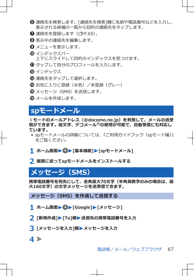 6連絡先を検索します。[連絡先を検索]欄に名前や電話番号などを入力し、表示される候補の一覧から目的の連絡先をタップします。7連絡先を登録します（ZP.65）。8表示中の連絡先を編集します。9メニューを表示します。0インデックスバー上下にスライドして目的のインデックスを見つけます。!タップして自分のプロフィールを入力します。&quot;インデックス#連絡先をタップして選択します。$お気に入りに登録（水色）／未登録（グレー）%メッセージ（SMS）を送信します。&amp;メールを作成します。spモードメールｉモードのメールアドレス（@docomo.ne.jp）を利用して、メールの送受信ができます。絵文字、デコメール®の使用が可能で、自動受信にも対応しています。• spモードメールの詳細については、『ご利用ガイドブック（spモード編）』をご覧ください。1 ホーム画面WW[基本機能]W[spモードメール]2 画面に従ってspモードメールをインストールするメッセージ（SMS）携帯電話番号を宛先にして、全角最大70文字（半角英数字のみの場合は、最大160文字）の文字メッセージを送受信できます。メッセージ（SMS）を作成して送信する1 ホーム画面WW[Google]W[メッセージ]2 [新規作成]W[To]欄W送信先の携帯電話番号を入力3 [メッセージを入力]欄Wメッセージを入力4 電話帳／メール／ウェブブラウザ 67