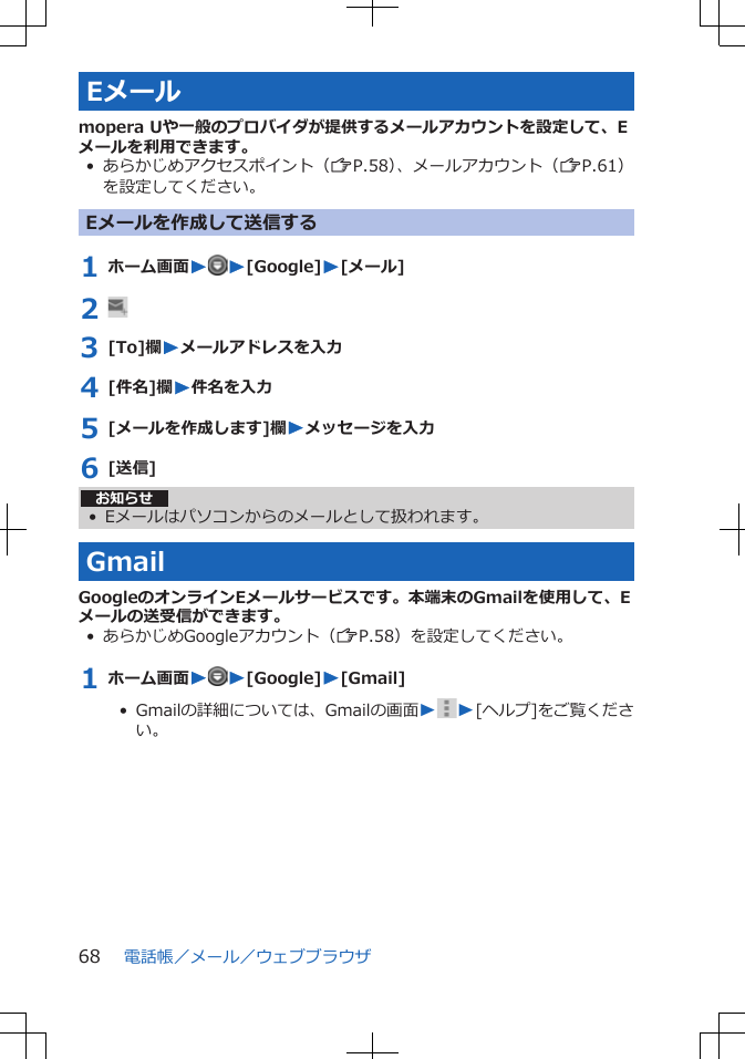 Eメールmopera Uや一般のプロバイダが提供するメールアカウントを設定して、Eメールを利用できます。• あらかじめアクセスポイント（ZP.58）、メールアカウント（ZP.61）を設定してください。Eメールを作成して送信する1 ホーム画面WW[Google]W[メール]2 3 [To]欄Wメールアドレスを入力4 [件名]欄W件名を入力5 [メールを作成します]欄Wメッセージを入力6 [送信]お知らせ• Eメールはパソコンからのメールとして扱われます。GmailGoogleのオンラインEメールサービスです。本端末のGmailを使用して、Eメールの送受信ができます。• あらかじめGoogleアカウント（ZP.58）を設定してください。1 ホーム画面WW[Google]W[Gmail]•  Gmailの詳細については、Gmailの画面WW[ヘルプ]をご覧ください。電話帳／メール／ウェブブラウザ68