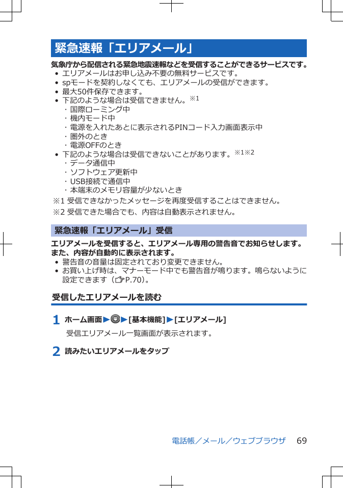 緊急速報「エリアメール」気象庁から配信される緊急地震速報などを受信することができるサービスです。•エリアメールはお申し込み不要の無料サービスです。• spモードを契約しなくても、エリアメールの受信ができます。• 最大50件保存できます。• 下記のような場合は受信できません。※1･ 国際ローミング中･ 機内モード中･ 電源を入れたあとに表示されるPINコード入力画面表示中･ 圏外のとき･ 電源OFFのとき• 下記のような場合は受信できないことがあります。※1※2･ データ通信中･ ソフトウェア更新中･ USB接続で通信中･ 本端末のメモリ容量が少ないとき※1 受信できなかったメッセージを再度受信することはできません。※2 受信できた場合でも、内容は自動表示されません。緊急速報「エリアメール」受信エリアメールを受信すると、エリアメール専用の警告音でお知らせします。また、内容が自動的に表示されます。• 警告音の音量は固定されており変更できません。•お買い上げ時は、マナーモード中でも警告音が鳴ります。鳴らないように設定できます（ZP.70）。受信したエリアメールを読む1 ホーム画面WW[基本機能]W[エリアメール]受信エリアメール一覧画面が表示されます。2 読みたいエリアメールをタップ電話帳／メール／ウェブブラウザ 69