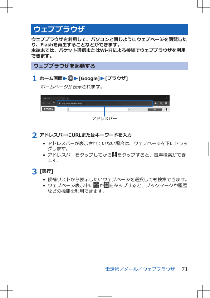 ウェブブラウザウェブブラウザを利用して、パソコンと同じようにウェブページを閲覧したり、Flashを再生することなどができます。本端末では、パケット通信またはWi-Fiによる接続でウェブブラウザを利用できます。ウェブブラウザを起動する1 ホーム画面WW[Google]W[ブラウザ]ホームページが表示されます。 アドレスバー2 アドレスバーにURLまたはキーワードを入力•  アドレスバーが表示されていない場合は、ウェブページを下にドラッグします。•  アドレスバーをタップしてから をタップすると、音声検索ができます。3 [実行]•  候補リストから表示したいウェブページを選択しても検索できます。•  ウェブページ表示中に や をタップすると、ブックマークや履歴などの機能を利用できます。電話帳／メール／ウェブブラウザ 71