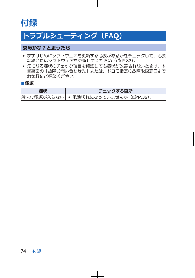 付録トラブルシューティング（FAQ）故障かな？と思ったら•まずはじめにソフトウェアを更新する必要があるかをチェックして、必要な場合にはソフトウェアを更新してください（ZP.82）。•気になる症状のチェック項目を確認しても症状が改善されないときは、本書裏面の「故障お問い合わせ先」または、ドコモ指定の故障取扱窓口までお気軽にご相談ください。■電源症状 チェックする箇所端末の電源が入らない • 電池切れになっていませんか（ZP.38）。付録74