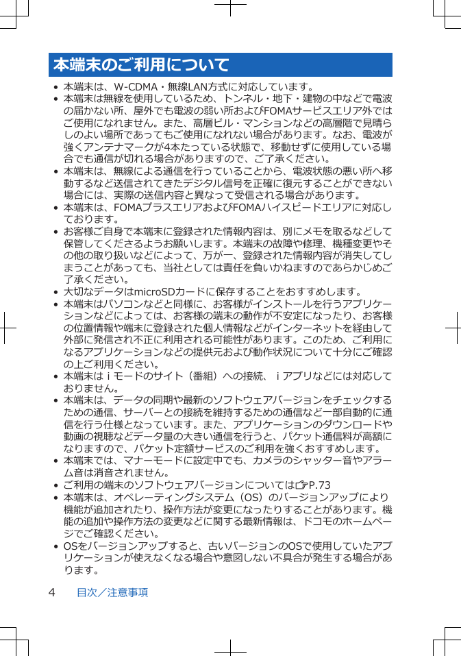 本端末のご利用について• 本端末は、W-CDMA・無線LAN方式に対応しています。•本端末は無線を使用しているため、トンネル・地下・建物の中などで電波の届かない所、屋外でも電波の弱い所およびFOMAサービスエリア外ではご使用になれません。また、高層ビル・マンションなどの高層階で見晴らしのよい場所であってもご使用になれない場合があります。なお、電波が強くアンテナマークが4本たっている状態で、移動せずに使用している場合でも通信が切れる場合がありますので、ご了承ください。• 本端末は、無線による通信を行っていることから、電波状態の悪い所へ移動するなど送信されてきたデジタル信号を正確に復元することができない場合には、実際の送信内容と異なって受信される場合があります。• 本端末は、FOMAプラスエリアおよびFOMAハイスピードエリアに対応しております。•お客様ご自身で本端末に登録された情報内容は、別にメモを取るなどして保管してくださるようお願いします。本端末の故障や修理、機種変更やその他の取り扱いなどによって、万が一、登録された情報内容が消失してしまうことがあっても、当社としては責任を負いかねますのであらかじめご了承ください。• 大切なデータはmicroSDカードに保存することをおすすめします。•本端末はパソコンなどと同様に、お客様がインストールを行うアプリケーションなどによっては、お客様の端末の動作が不安定になったり、お客様の位置情報や端末に登録された個人情報などがインターネットを経由して外部に発信され不正に利用される可能性があります。このため、ご利用になるアプリケーションなどの提供元および動作状況について十分にご確認の上ご利用ください。•本端末はｉモードのサイト（番組）への接続、ｉアプリなどには対応しておりません。• 本端末は、データの同期や最新のソフトウェアバージョンをチェックするための通信、サーバーとの接続を維持するための通信など一部自動的に通信を行う仕様となっています。また、アプリケーションのダウンロードや動画の視聴などデータ量の大きい通信を行うと、パケット通信料が高額になりますので、パケット定額サービスのご利用を強くおすすめします。•本端末では、マナーモードに設定中でも、カメラのシャッター音やアラーム音は消音されません。• ご利用の端末のソフトウェアバージョンについてはZP.73• 本端末は、オペレーティングシステム（OS）のバージョンアップにより機能が追加されたり、操作方法が変更になったりすることがあります。機能の追加や操作方法の変更などに関する最新情報は、ドコモのホームページでご確認ください。• OSをバージョンアップすると、古いバージョンのOSで使用していたアプリケーションが使えなくなる場合や意図しない不具合が発生する場合があります。目次／注意事項4