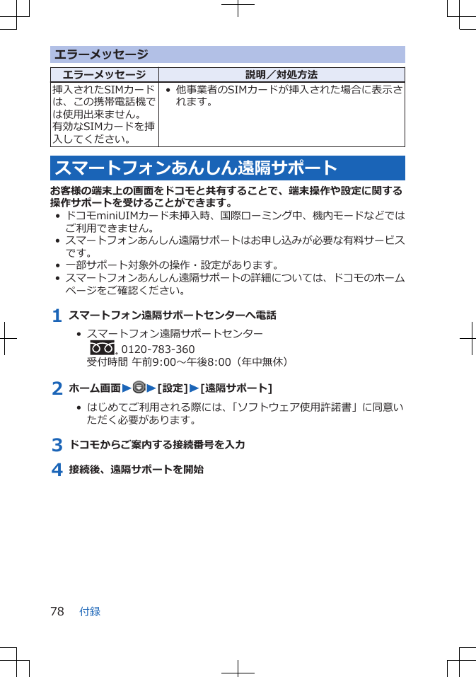 エラーメッセージエラーメッセージ 説明／対処方法挿入されたSIMカードは、この携帯電話機では使用出来ません。有効なSIMカードを挿入してください。• 他事業者のSIMカードが挿入された場合に表示されます。スマートフォンあんしん遠隔サポートお客様の端末上の画面をドコモと共有することで、端末操作や設定に関する操作サポートを受けることができます。• ドコモminiUIMカード未挿入時、国際ローミング中、機内モードなどではご利用できません。•スマートフォンあんしん遠隔サポートはお申し込みが必要な有料サービスです。• 一部サポート対象外の操作・設定があります。•スマートフォンあんしん遠隔サポートの詳細については、ドコモのホームページをご確認ください。1 スマートフォン遠隔サポートセンターへ電話•  スマートフォン遠隔サポートセンター  0120-783-360受付時間 午前9:00～午後8:00（年中無休）2 ホーム画面WW[設定]W[遠隔サポート]•  はじめてご利用される際には、「ソフトウェア使用許諾書」に同意いただく必要があります。3 ドコモからご案内する接続番号を入力4 接続後、遠隔サポートを開始付録78