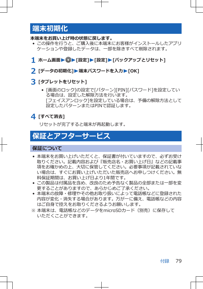 端末初期化本端末をお買い上げ時の状態に戻します。•この操作を行うと、ご購入後に本端末にお客様がインストールしたアプリケーションや登録したデータは、一部を除きすべて削除されます。1 ホーム画面WW[設定]W[設定]W[バックアップとリセット]2 [データの初期化]W端末パスワードを入力W[OK]3 [タブレットをリセット]•  [画面のロック]の設定で[パターン][PIN][パスワード]を設定している場合は、設定した解除方法を行います。[フェイスアンロック]を設定している場合は、予備の解除方法として設定したパターンまたはPINで認証します。4 [すべて消去]リセットが完了すると端末が再起動します。保証とアフターサービス保証について•本端末をお買い上げいただくと、保証書が付いていますので、必ずお受け取りください。記載内容および『販売店名・お買い上げ日』などの記載事項をお確かめの上、大切に保管してください。必要事項が記載されていない場合は、すぐにお買い上げいただいた販売店へお申しつけください。無料保証期間は、お買い上げ日より1年間です。•この製品は付属品を含め、改良のため予告なく製品の全部または一部を変更することがありますので、あらかじめご了承ください。•本端末の故障・修理やその他お取り扱いによって電話帳などに登録された内容が変化・消失する場合があります。万が一に備え、電話帳などの内容はご自身で控えをお取りくださるようお願いします。※ 本端末は、電話帳などのデータをmicroSDカード（別売）に保存していただくことができます。付録 79