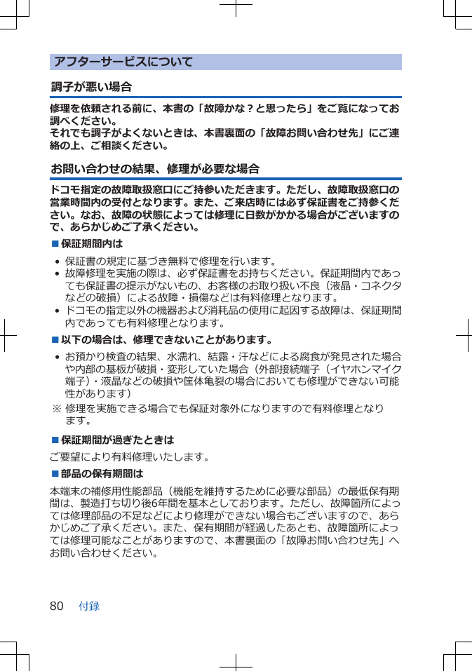 アフターサービスについて調子が悪い場合修理を依頼される前に、本書の「故障かな？と思ったら」をご覧になってお調べください。それでも調子がよくないときは、本書裏面の「故障お問い合わせ先」にご連絡の上、ご相談ください。お問い合わせの結果、修理が必要な場合ドコモ指定の故障取扱窓口にご持参いただきます。ただし、故障取扱窓口の営業時間内の受付となります。また、ご来店時には必ず保証書をご持参ください。なお、故障の状態によっては修理に日数がかかる場合がございますので、あらかじめご了承ください。■保証期間内は• 保証書の規定に基づき無料で修理を行います。•故障修理を実施の際は、必ず保証書をお持ちください。保証期間内であっても保証書の提示がないもの、お客様のお取り扱い不良（液晶・コネクタなどの破損）による故障・損傷などは有料修理となります。•ドコモの指定以外の機器および消耗品の使用に起因する故障は、保証期間内であっても有料修理となります。■以下の場合は、修理できないことがあります。•お預かり検査の結果、水濡れ、結露・汗などによる腐食が発見された場合や内部の基板が破損・変形していた場合（外部接続端子（イヤホンマイク端子）・液晶などの破損や筐体亀裂の場合においても修理ができない可能性があります） ※ 修理を実施できる場合でも保証対象外になりますので有料修理となります。■保証期間が過ぎたときはご要望により有料修理いたします。■部品の保有期間は本端末の補修用性能部品（機能を維持するために必要な部品）の最低保有期間は、製造打ち切り後6年間を基本としております。ただし、故障箇所によっては修理部品の不足などにより修理ができない場合もございますので、あらかじめご了承ください。また、保有期間が経過したあとも、故障箇所によっては修理可能なことがありますので、本書裏面の「故障お問い合わせ先」へお問い合わせください。付録80