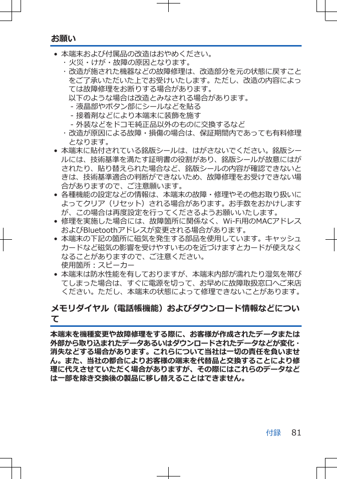 お願い• 本端末および付属品の改造はおやめください。･ 火災・けが・故障の原因となります。･ 改造が施された機器などの故障修理は、改造部分を元の状態に戻すことをご了承いただいた上でお受けいたします。ただし、改造の内容によっては故障修理をお断りする場合があります。以下のような場合は改造とみなされる場合があります。- 液晶部やボタン部にシールなどを貼る- 接着剤などにより本端末に装飾を施す- 外装などをドコモ純正品以外のものに交換するなど･ 改造が原因による故障・損傷の場合は、保証期間内であっても有料修理となります。•本端末に貼付されている銘版シールは、はがさないでください。銘版シールには、技術基準を満たす証明書の役割があり、銘版シールが故意にはがされたり、貼り替えられた場合など、銘版シールの内容が確認できないときは、技術基準適合の判断ができないため、故障修理をお受けできない場合がありますので、ご注意願います。•各種機能の設定などの情報は、本端末の故障・修理やその他お取り扱いによってクリア（リセット）される場合があります。お手数をおかけしますが、この場合は再度設定を行ってくださるようお願いいたします。 • 修理を実施した場合には、故障箇所に関係なく、Wi-Fi用のMACアドレスおよびBluetoothアドレスが変更される場合があります。•本端末の下記の箇所に磁気を発生する部品を使用しています。キャッシュカードなど磁気の影響を受けやすいものを近づけますとカードが使えなくなることがありますので、ご注意ください。使用箇所：スピーカー•本端末は防水性能を有しておりますが、本端末内部が濡れたり湿気を帯びてしまった場合は、すぐに電源を切って、お早めに故障取扱窓口へご来店ください。ただし、本端末の状態によって修理できないことがあります。メモリダイヤル（電話帳機能）およびダウンロード情報などについて本端末を機種変更や故障修理をする際に、お客様が作成されたデータまたは外部から取り込まれたデータあるいはダウンロードされたデータなどが変化・消失などする場合があります。これらについて当社は一切の責任を負いません。また、当社の都合によりお客様の端末を代替品と交換することにより修理に代えさせていただく場合がありますが、その際にはこれらのデータなどは一部を除き交換後の製品に移し替えることはできません。付録 81