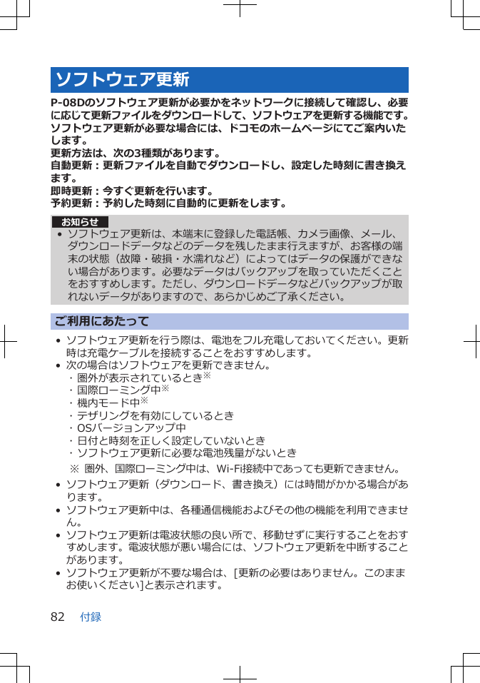 ソフトウェア更新P-08Dのソフトウェア更新が必要かをネットワークに接続して確認し、必要に応じて更新ファイルをダウンロードして、ソフトウェアを更新する機能です。ソフトウェア更新が必要な場合には、ドコモのホームページにてご案内いたします。更新方法は、次の3種類があります。自動更新：更新ファイルを自動でダウンロードし、設定した時刻に書き換えます。即時更新：今すぐ更新を行います。予約更新：予約した時刻に自動的に更新をします。お知らせ• ソフトウェア更新は、本端末に登録した電話帳、カメラ画像、メール、ダウンロードデータなどのデータを残したまま行えますが、お客様の端末の状態（故障・破損・水濡れなど）によってはデータの保護ができない場合があります。必要なデータはバックアップを取っていただくことをおすすめします。ただし、ダウンロードデータなどバックアップが取れないデータがありますので、あらかじめご了承ください。ご利用にあたって•ソフトウェア更新を行う際は、電池をフル充電しておいてください。更新時は充電ケーブルを接続することをおすすめします。• 次の場合はソフトウェアを更新できません。･ 圏外が表示されているとき※･ 国際ローミング中※･ 機内モード中※･ テザリングを有効にしているとき･ OSバージョンアップ中･ 日付と時刻を正しく設定していないとき･ ソフトウェア更新に必要な電池残量がないとき※ 圏外、国際ローミング中は、Wi-Fi接続中であっても更新できません。•ソフトウェア更新（ダウンロード、書き換え）には時間がかかる場合があります。•ソフトウェア更新中は、各種通信機能およびその他の機能を利用できません。•ソフトウェア更新は電波状態の良い所で、移動せずに実行することをおすすめします。電波状態が悪い場合には、ソフトウェア更新を中断することがあります。• ソフトウェア更新が不要な場合は、[更新の必要はありません。このままお使いください]と表示されます。付録82