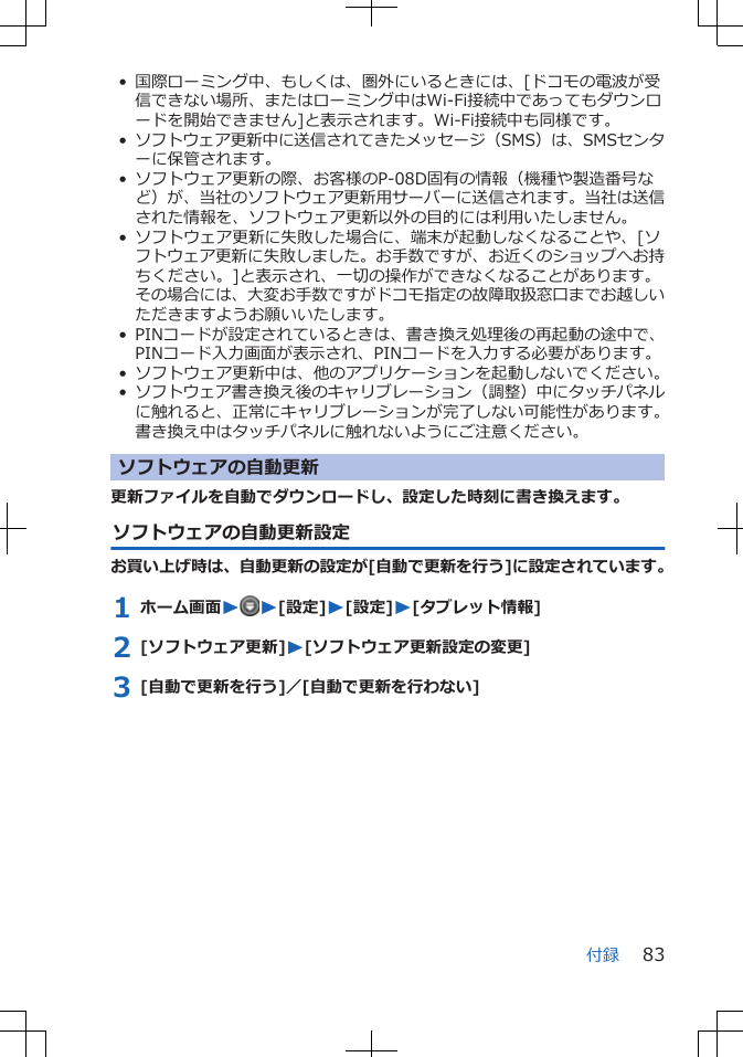 • 国際ローミング中、もしくは、圏外にいるときには、[ドコモの電波が受信できない場所、またはローミング中はWi-Fi接続中であってもダウンロードを開始できません]と表示されます。Wi-Fi接続中も同様です。•ソフトウェア更新中に送信されてきたメッセージ（SMS）は、SMSセンターに保管されます。• ソフトウェア更新の際、お客様のP-08D固有の情報（機種や製造番号など）が、当社のソフトウェア更新用サーバーに送信されます。当社は送信された情報を、ソフトウェア更新以外の目的には利用いたしません。• ソフトウェア更新に失敗した場合に、端末が起動しなくなることや、[ソフトウェア更新に失敗しました。お手数ですが、お近くのショップへお持ちください。]と表示され、一切の操作ができなくなることがあります。その場合には、大変お手数ですがドコモ指定の故障取扱窓口までお越しいただきますようお願いいたします。• PINコードが設定されているときは、書き換え処理後の再起動の途中で、PINコード入力画面が表示され、PINコードを入力する必要があります。• ソフトウェア更新中は、他のアプリケーションを起動しないでください。•ソフトウェア書き換え後のキャリブレーション（調整）中にタッチパネルに触れると、正常にキャリブレーションが完了しない可能性があります。書き換え中はタッチパネルに触れないようにご注意ください。ソフトウェアの自動更新更新ファイルを自動でダウンロードし、設定した時刻に書き換えます。ソフトウェアの自動更新設定お買い上げ時は、自動更新の設定が[自動で更新を行う]に設定されています。1 ホーム画面WW[設定]W[設定]W[タブレット情報]2 [ソフトウェア更新]W[ソフトウェア更新設定の変更]3 [自動で更新を行う]／[自動で更新を行わない]付録 83