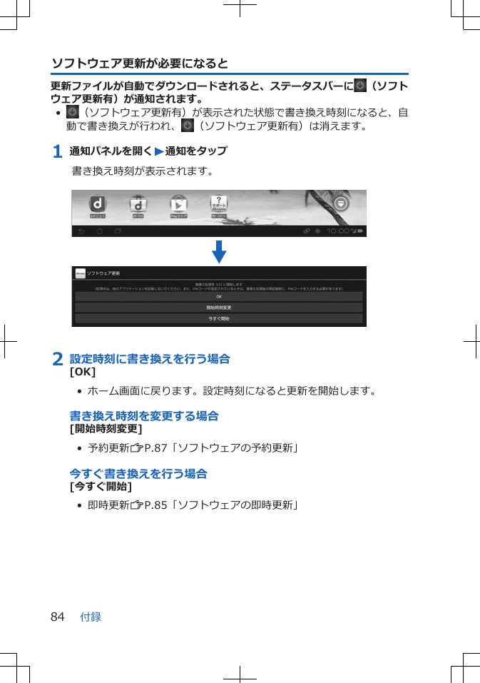 ソフトウェア更新が必要になると更新ファイルが自動でダウンロードされると、ステータスバーに （ソフトウェア更新有）が通知されます。• （ソフトウェア更新有）が表示された状態で書き換え時刻になると、自動で書き換えが行われ、 （ソフトウェア更新有）は消えます。1 通知パネルを開くW通知をタップ書き換え時刻が表示されます。 2 設定時刻に書き換えを行う場合[OK]•  ホーム画面に戻ります。設定時刻になると更新を開始します。書き換え時刻を変更する場合[開始時刻変更]•  予約更新ZP.87「ソフトウェアの予約更新」今すぐ書き換えを行う場合[今すぐ開始]•  即時更新ZP.85「ソフトウェアの即時更新」付録84