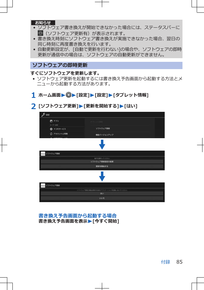 お知らせ• ソフトウェア書き換えが開始できなかった場合には、ステータスバーに（ソフトウェア更新有）が表示されます。• 書き換え時刻にソフトウェア書き換えが実施できなかった場合、翌日の同じ時刻に再度書き換えを行います。•自動更新設定が、[自動で更新を行わない]の場合や、ソフトウェアの即時更新が通信中の場合は、ソフトウェアの自動更新ができません。ソフトウェアの即時更新すぐにソフトウェアを更新します。•ソフトウェア更新を起動するには書き換え予告画面から起動する方法とメニューから起動する方法があります。1 ホーム画面WW[設定]W[設定]W[タブレット情報]2 [ソフトウェア更新]W[更新を開始する]W[はい]書き換え予告画面から起動する場合書き換え予告画面を表示W[今すぐ開始]付録 85