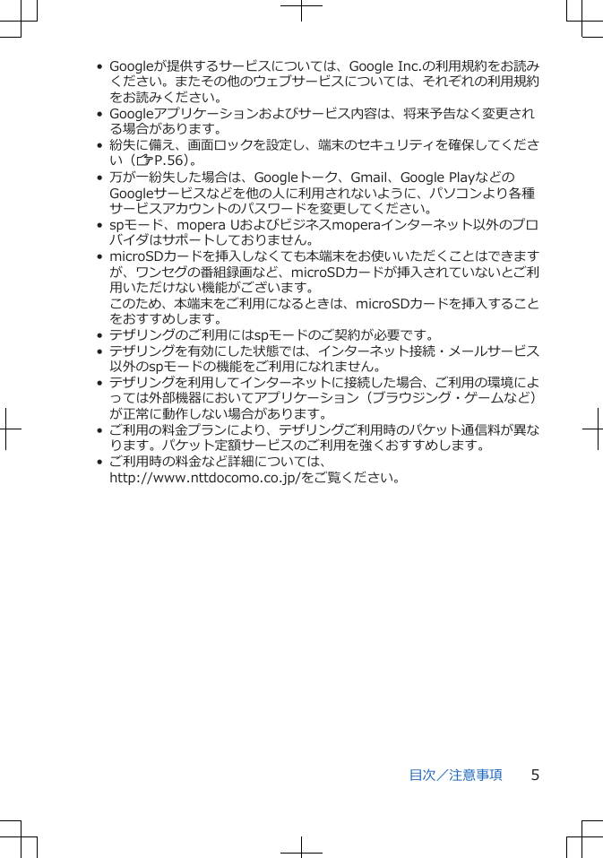 • Googleが提供するサービスについては、Google Inc.の利用規約をお読みください。またその他のウェブサービスについては、それぞれの利用規約をお読みください。• Googleアプリケーションおよびサービス内容は、将来予告なく変更される場合があります。•紛失に備え、画面ロックを設定し、端末のセキュリティを確保してください（ZP.56）。• 万が一紛失した場合は、Googleトーク、Gmail、Google PlayなどのGoogleサービスなどを他の人に利用されないように、パソコンより各種サービスアカウントのパスワードを変更してください。• spモード、mopera Uおよびビジネスmoperaインターネット以外のプロバイダはサポートしておりません。• microSDカードを挿入しなくても本端末をお使いいただくことはできますが、ワンセグの番組録画など、microSDカードが挿入されていないとご利用いただけない機能がございます。このため、本端末をご利用になるときは、microSDカードを挿入することをおすすめします。• テザリングのご利用にはspモードのご契約が必要です。•テザリングを有効にした状態では、インターネット接続・メールサービス以外のspモードの機能をご利用になれません。•テザリングを利用してインターネットに接続した場合、ご利用の環境によっては外部機器においてアプリケーション（ブラウジング・ゲームなど）が正常に動作しない場合があります。•ご利用の料金プランにより、テザリングご利用時のパケット通信料が異なります。パケット定額サービスのご利用を強くおすすめします。• ご利用時の料金など詳細については、http://www.nttdocomo.co.jp/をご覧ください。目次／注意事項 5