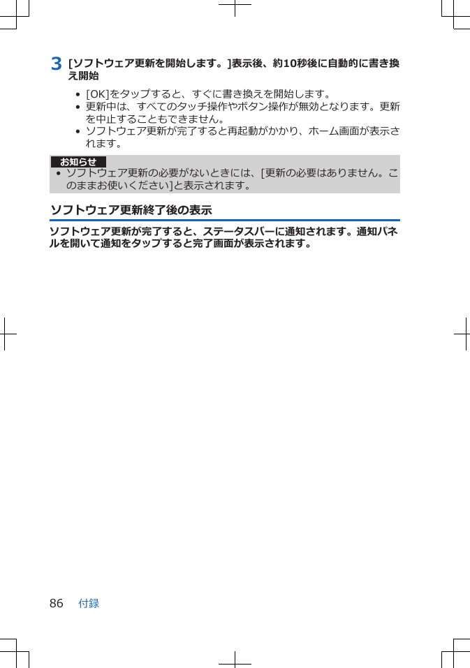 3 [ソフトウェア更新を開始します。]表示後、約10秒後に自動的に書き換え開始•  [OK]をタップすると、すぐに書き換えを開始します。•  更新中は、すべてのタッチ操作やボタン操作が無効となります。更新を中止することもできません。•  ソフトウェア更新が完了すると再起動がかかり、ホーム画面が表示されます。お知らせ• ソフトウェア更新の必要がないときには、[更新の必要はありません。このままお使いください]と表示されます。ソフトウェア更新終了後の表示ソフトウェア更新が完了すると、ステータスバーに通知されます。通知パネルを開いて通知をタップすると完了画面が表示されます。付録86