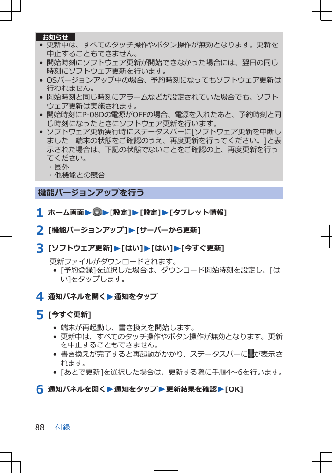 お知らせ• 更新中は、すべてのタッチ操作やボタン操作が無効となります。更新を中止することもできません。• 開始時刻にソフトウェア更新が開始できなかった場合には、翌日の同じ時刻にソフトウェア更新を行います。• OSバージョンアップ中の場合、予約時刻になってもソフトウェア更新は行われません。• 開始時刻と同じ時刻にアラームなどが設定されていた場合でも、ソフトウェア更新は実施されます。•開始時刻にP-08Dの電源がOFFの場合、電源を入れたあと、予約時刻と同じ時刻になったときにソフトウェア更新を行います。• ソフトウェア更新実行時にステータスバーに[ソフトウェア更新を中断しました　端末の状態をご確認のうえ、再度更新を行ってください。]と表示された場合は、下記の状態でないことをご確認の上、再度更新を行ってください。･ 圏外･ 他機能との競合機能バージョンアップを行う1 ホーム画面WW[設定]W[設定]W[タブレット情報]2 [機能バージョンアップ]W[サーバーから更新]3 [ソフトウェア更新]W[はい]W[はい]W[今すぐ更新]更新ファイルがダウンロードされます。•  [予約登録]を選択した場合は、ダウンロード開始時刻を設定し、[はい]をタップします。4 通知パネルを開くW通知をタップ5 [今すぐ更新]•  端末が再起動し、書き換えを開始します。•  更新中は、すべてのタッチ操作やボタン操作が無効となります。更新を中止することもできません。•  書き換えが完了すると再起動がかかり、ステータスバーに が表示されます。•  [あとで更新]を選択した場合は、更新する際に手順4～6を行います。6 通知パネルを開くW通知をタップW更新結果を確認W[OK]付録88