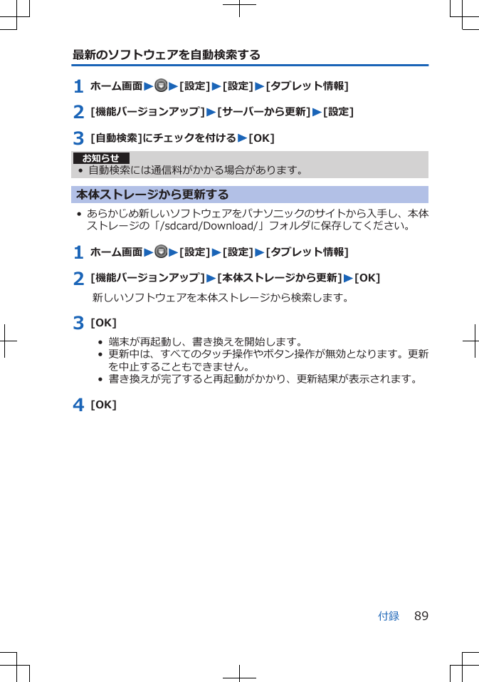 最新のソフトウェアを自動検索する1 ホーム画面WW[設定]W[設定]W[タブレット情報]2 [機能バージョンアップ]W[サーバーから更新]W[設定]3 [自動検索]にチェックを付けるW[OK]お知らせ• 自動検索には通信料がかかる場合があります。本体ストレージから更新する•あらかじめ新しいソフトウェアをパナソニックのサイトから入手し、本体ストレージの「/sdcard/Download/」フォルダに保存してください。1 ホーム画面WW[設定]W[設定]W[タブレット情報]2 [機能バージョンアップ]W[本体ストレージから更新]W[OK]新しいソフトウェアを本体ストレージから検索します。3 [OK]•  端末が再起動し、書き換えを開始します。•  更新中は、すべてのタッチ操作やボタン操作が無効となります。更新を中止することもできません。•  書き換えが完了すると再起動がかかり、更新結果が表示されます。4 [OK]付録 89