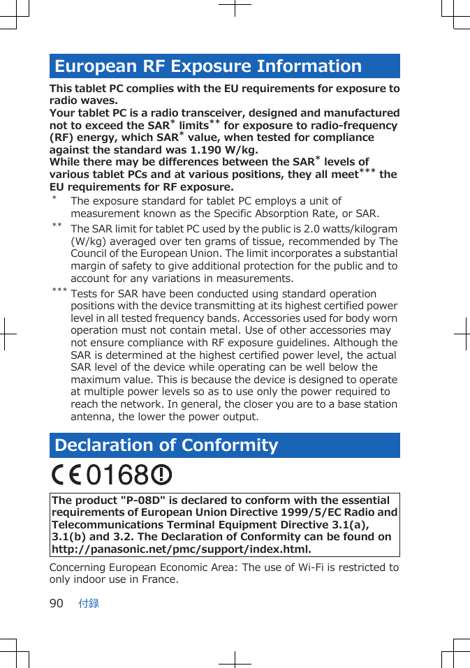 European RF Exposure InformationThis tablet PC complies with the EU requirements for exposure toradio waves.Your tablet PC is a radio transceiver, designed and manufacturednot to exceed the SAR* limits** for exposure to radio-frequency(RF) energy, which SAR* value, when tested for complianceagainst the standard was 1.190 W/kg.While there may be differences between the SAR* levels ofvarious tablet PCs and at various positions, they all meet*** theEU requirements for RF exposure.*The exposure standard for tablet PC employs a unit ofmeasurement known as the Specific Absorption Rate, or SAR.** The SAR limit for tablet PC used by the public is 2.0 watts/kilogram(W/kg) averaged over ten grams of tissue, recommended by TheCouncil of the European Union. The limit incorporates a substantialmargin of safety to give additional protection for the public and toaccount for any variations in measurements.*** Tests for SAR have been conducted using standard operationpositions with the device transmitting at its highest certified powerlevel in all tested frequency bands. Accessories used for body wornoperation must not contain metal. Use of other accessories maynot ensure compliance with RF exposure guidelines. Although theSAR is determined at the highest certified power level, the actualSAR level of the device while operating can be well below themaximum value. This is because the device is designed to operateat multiple power levels so as to use only the power required toreach the network. In general, the closer you are to a base stationantenna, the lower the power output.Declaration of Conformity The product &quot;P-08D&quot; is declared to conform with the essentialrequirements of European Union Directive 1999/5/EC Radio andTelecommunications Terminal Equipment Directive 3.1(a),3.1(b) and 3.2. The Declaration of Conformity can be found onhttp://panasonic.net/pmc/support/index.html.Concerning European Economic Area: The use of Wi-Fi is restricted toonly indoor use in France.付録90