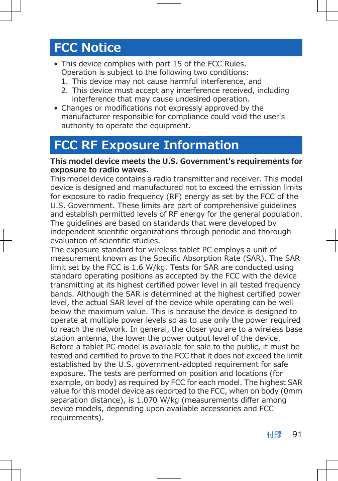 FCC Notice• This device complies with part 15 of the FCC Rules.Operation is subject to the following two conditions:1.  This device may not cause harmful interference, and2.  This device must accept any interference received, includinginterference that may cause undesired operation.• Changes or modifications not expressly approved by themanufacturer responsible for compliance could void the user&apos;sauthority to operate the equipment.FCC RF Exposure InformationThis model device meets the U.S. Government&apos;s requirements forexposure to radio waves.This model device contains a radio transmitter and receiver. This modeldevice is designed and manufactured not to exceed the emission limitsfor exposure to radio frequency (RF) energy as set by the FCC of theU.S. Government. These limits are part of comprehensive guidelinesand establish permitted levels of RF energy for the general population.The guidelines are based on standards that were developed byindependent scientific organizations through periodic and thoroughevaluation of scientific studies.The exposure standard for wireless tablet PC employs a unit ofmeasurement known as the Specific Absorption Rate (SAR). The SARlimit set by the FCC is 1.6 W/kg. Tests for SAR are conducted usingstandard operating positions as accepted by the FCC with the devicetransmitting at its highest certified power level in all tested frequencybands. Although the SAR is determined at the highest certified powerlevel, the actual SAR level of the device while operating can be wellbelow the maximum value. This is because the device is designed tooperate at multiple power levels so as to use only the power requiredto reach the network. In general, the closer you are to a wireless basestation antenna, the lower the power output level of the device.Before a tablet PC model is available for sale to the public, it must betested and certified to prove to the FCC that it does not exceed the limitestablished by the U.S. government-adopted requirement for safeexposure. The tests are performed on position and locations (forexample, on body) as required by FCC for each model. The highest SARvalue for this model device as reported to the FCC, when on body (0mmseparation distance), is 1.070 W/kg (measurements differ amongdevice models, depending upon available accessories and FCCrequirements).付録 91