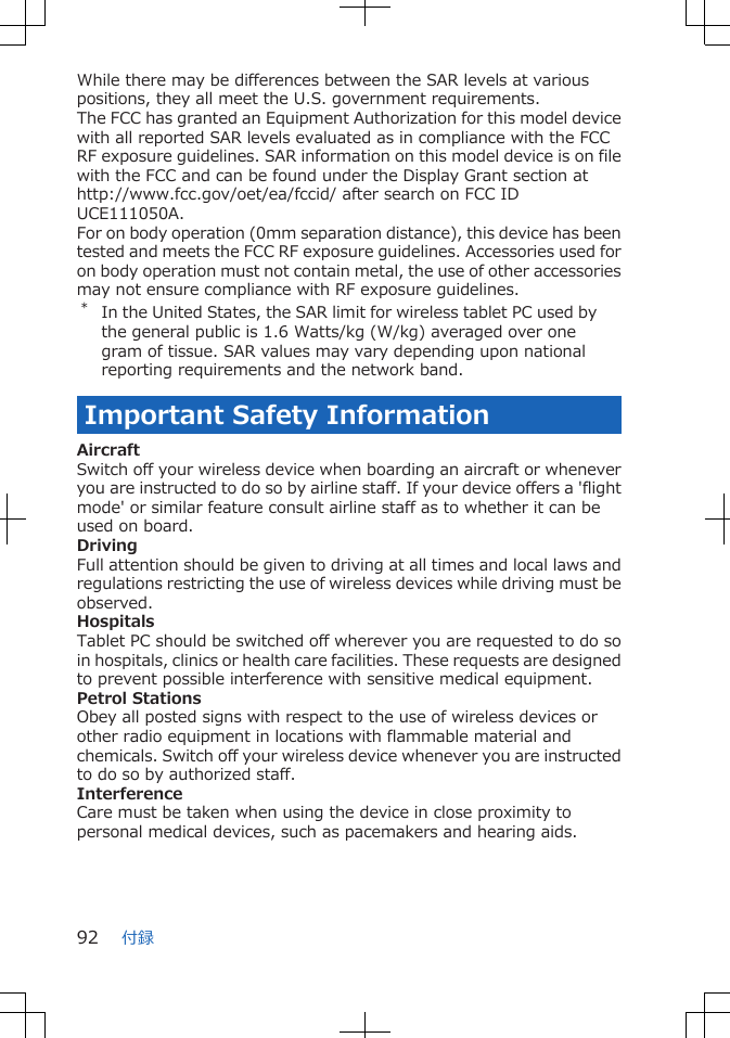 While there may be differences between the SAR levels at variouspositions, they all meet the U.S. government requirements.The FCC has granted an Equipment Authorization for this model devicewith all reported SAR levels evaluated as in compliance with the FCCRF exposure guidelines. SAR information on this model device is on filewith the FCC and can be found under the Display Grant section at http://www.fcc.gov/oet/ea/fccid/ after search on FCC IDUCE111050A.For on body operation (0mm separation distance), this device has beentested and meets the FCC RF exposure guidelines. Accessories used foron body operation must not contain metal, the use of other accessoriesmay not ensure compliance with RF exposure guidelines.*In the United States, the SAR limit for wireless tablet PC used bythe general public is 1.6 Watts/kg (W/kg) averaged over onegram of tissue. SAR values may vary depending upon nationalreporting requirements and the network band.Important Safety InformationAircraftSwitch off your wireless device when boarding an aircraft or wheneveryou are instructed to do so by airline staff. If your device offers a &apos;flightmode&apos; or similar feature consult airline staff as to whether it can beused on board.DrivingFull attention should be given to driving at all times and local laws andregulations restricting the use of wireless devices while driving must beobserved.HospitalsTablet PC should be switched off wherever you are requested to do soin hospitals, clinics or health care facilities. These requests are designedto prevent possible interference with sensitive medical equipment.Petrol StationsObey all posted signs with respect to the use of wireless devices orother radio equipment in locations with flammable material andchemicals. Switch off your wireless device whenever you are instructedto do so by authorized staff.InterferenceCare must be taken when using the device in close proximity topersonal medical devices, such as pacemakers and hearing aids.付録92