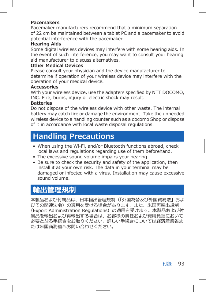 PacemakersPacemaker manufacturers recommend that a minimum separationof 22 cm be maintained between a tablet PC and a pacemaker to avoidpotential interference with the pacemaker.Hearing AidsSome digital wireless devices may interfere with some hearing aids. Inthe event of such interference, you may want to consult your hearingaid manufacturer to discuss alternatives.Other Medical DevicesPlease consult your physician and the device manufacturer todetermine if operation of your wireless device may interfere with theoperation of your medical device.AccessoriesWith your wireless device, use the adapters specified by NTT DOCOMO,INC. Fire, burns, injury or electric shock may result.BatteriesDo not dispose of the wireless device with other waste. The internalbattery may catch fire or damage the environment. Take the unneededwireless device to a handling counter such as a docomo Shop or disposeof it in accordance with local waste disposal regulations.Handling Precautions• When using the Wi-Fi, and/or Bluetooth functions abroad, checklocal laws and regulations regarding use of them beforehand.• The excessive sound volume impairs your hearing.• Be sure to check the security and safety of the application, theninstall it at your own risk. The data in your terminal may bedamaged or infected with a virus. Installation may cause excessivesound volume.輸出管理規制本製品および付属品は、日本輸出管理規制（「外国為替及び外国貿易法」およびその関連法令）の適用を受ける場合があります。また、米国再輸出規制（Export Administration Regulations）の適用を受けます。本製品および付属品を輸出および再輸出する場合は、お客様の責任および費用負担において必要となる手続きをお取りください。詳しい手続きについては経済産業省または米国商務省へお問い合わせください。付録 93