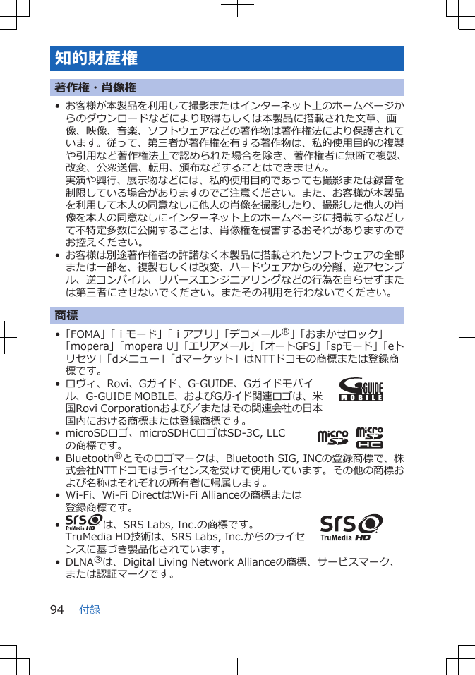 知的財産権著作権・肖像権•お客様が本製品を利用して撮影またはインターネット上のホームページからのダウンロードなどにより取得もしくは本製品に搭載された文章、画像、映像、音楽、ソフトウェアなどの著作物は著作権法により保護されています。従って、第三者が著作権を有する著作物は、私的使用目的の複製や引用など著作権法上で認められた場合を除き、著作権者に無断で複製、改変、公衆送信、転用、頒布などすることはできません。実演や興行、展示物などには、私的使用目的であっても撮影または録音を制限している場合がありますのでご注意ください。また、お客様が本製品を利用して本人の同意なしに他人の肖像を撮影したり、撮影した他人の肖像を本人の同意なしにインターネット上のホームページに掲載するなどして不特定多数に公開することは、肖像権を侵害するおそれがありますのでお控えください。•お客様は別途著作権者の許諾なく本製品に搭載されたソフトウェアの全部または一部を、複製もしくは改変、ハードウェアからの分離、逆アセンブル、逆コンパイル、リバースエンジニアリングなどの行為を自らせずまたは第三者にさせないでください。またその利用を行わないでください。商標•「FOMA」「ｉモード」「ｉアプリ」「デコメール®」「おまかせロック」「mopera」「mopera U」「エリアメール」「オートGPS」「spモード」「eトリセツ」「dメニュー」「dマーケット」はNTTドコモの商標または登録商標です。• ロヴィ、Rovi、Gガイド、G-GUIDE、Gガイドモバイル、G-GUIDE MOBILE、およびGガイド関連ロゴは、米国Rovi Corporationおよび／またはその関連会社の日本国内における商標または登録商標です。• microSDロゴ、microSDHCロゴはSD-3C, LLCの商標です。• Bluetooth®とそのロゴマークは、Bluetooth SIG, INCの登録商標で、株式会社NTTドコモはライセンスを受けて使用しています。その他の商標および名称はそれぞれの所有者に帰属します。• Wi-Fi、Wi-Fi DirectはWi-Fi Allianceの商標または登録商標です。•は、SRS Labs, Inc.の商標です。TruMedia HD技術は、SRS Labs, Inc.からのライセンスに基づき製品化されています。• DLNA®は、Digital Living Network Allianceの商標、サービスマーク、または認証マークです。付録94