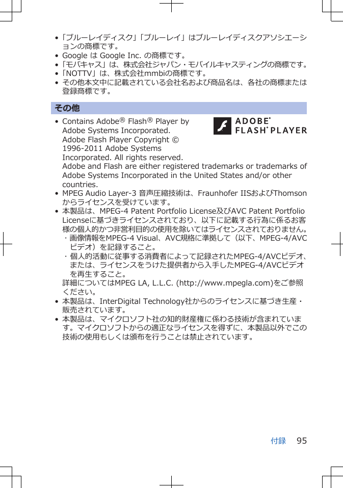 •「ブルーレイディスク」「ブルーレイ」はブルーレイディスクアソシエーションの商標です。• Google は Google Inc. の商標です。•「モバキャス」は、株式会社ジャパン・モバイルキャスティングの商標です。•「NOTTV」は、株式会社mmbiの商標です。•その他本文中に記載されている会社名および商品名は、各社の商標または登録商標です。その他• Contains Adobe® Flash® Player byAdobe Systems Incorporated.Adobe Flash Player Copyright ©1996-2011 Adobe SystemsIncorporated. All rights reserved. Adobe and Flash are either registered trademarks or trademarks ofAdobe Systems Incorporated in the United States and/or othercountries.• MPEG Audio Layer-3 音声圧縮技術は、Fraunhofer IISおよびThomsonからライセンスを受けています。• 本製品は、MPEG-4 Patent Portfolio License及びAVC Patent PortfolioLicenseに基づきライセンスされており、以下に記載する行為に係るお客様の個人的かつ非営利目的の使用を除いてはライセンスされておりません。･ 画像情報をMPEG-4 Visual、AVC規格に準拠して（以下、MPEG-4/AVCビデオ）を記録すること。･ 個人的活動に従事する消費者によって記録されたMPEG-4/AVCビデオ、または、ライセンスをうけた提供者から入手したMPEG-4/AVCビデオを再生すること。詳細についてはMPEG LA, L.L.C. (http://www.mpegla.com)をご参照ください。• 本製品は、InterDigital Technology社からのライセンスに基づき生産・販売されています。• 本製品は、マイクロソフト社の知的財産権に係わる技術が含まれています。マイクロソフトからの適正なライセンスを得ずに、本製品以外でこの技術の使用もしくは頒布を行うことは禁止されています。付録 95